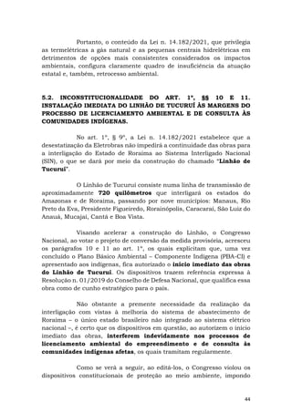 44
Portanto, o conteúdo da Lei n. 14.182/2021, que privilegia
as termelétricas a gás natural e as pequenas centrais hidrelétricas em
detrimentos de opções mais consistentes considerados os impactos
ambientais, configura claramente quadro de insuficiência da atuação
estatal e, também, retrocesso ambiental.
5.2. INCONSTITUCIONALIDADE DO ART. 1º, §§ 10 E 11.
INSTALAÇÃO IMEDIATA DO LINHÃO DE TUCURUÍ ÀS MARGENS DO
PROCESSO DE LICENCIAMENTO AMBIENTAL E DE CONSULTA ÀS
COMUNIDADES INDÍGENAS.
No art. 1º, § 9º, a Lei n. 14.182/2021 estabelece que a
desestatização da Eletrobras não impedirá a continuidade das obras para
a interligação do Estado de Roraima ao Sistema Interligado Nacional
(SIN), o que se dará por meio da construção do chamado “Linhão de
Tucuruí”.
O Linhão de Tucuruí consiste numa linha de transmissão de
aproximadamente 720 quilômetros que interligará os estados do
Amazonas e de Roraima, passando por nove municípios: Manaus, Rio
Preto da Eva, Presidente Figueiredo, Rorainópolis, Caracaraí, São Luiz do
Anauá, Mucajaí, Cantá e Boa Vista.
Visando acelerar a construção do Linhão, o Congresso
Nacional, ao votar o projeto de conversão da medida provisória, acresceu
os parágrafos 10 e 11 ao art. 1º, os quais explicitam que, uma vez
concluído o Plano Básico Ambiental – Componente Indígena (PBA-CI) e
apresentado aos indígenas, fica autorizado o início imediato das obras
do Linhão de Tucuruí. Os dispositivos trazem referência expressa à
Resolução n. 01/2019 do Conselho de Defesa Nacional, que qualifica essa
obra como de cunho estratégico para o país.
Não obstante a premente necessidade da realização da
interligação com vistas à melhoria do sistema de abastecimento de
Roraima – o único estado brasileiro não integrado ao sistema elétrico
nacional –, é certo que os dispositivos em questão, ao autorizem o início
imediato das obras, interferem indevidamente nos processos de
licenciamento ambiental do empreendimento e de consulta às
comunidades indígenas afetas, os quais tramitam regularmente.
Como se verá a seguir, ao editá-los, o Congresso violou os
dispositivos constitucionais de proteção ao meio ambiente, impondo
 