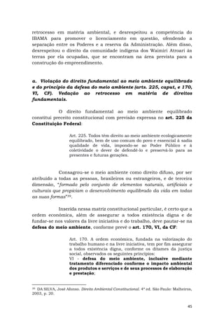 45
retrocesso em matéria ambiental, e desrespeitou a competência do
IBAMA para promover o licenciamento em questão, ofendendo a
separação entre os Poderes e a reserva da Administração. Além disso,
desrespeitou o direito da comunidade indígena dos Waimiri Atroari às
terras por ela ocupadas, que se encontram na área prevista para a
construção do empreendimento.
a. Violação do direito fundamental ao meio ambiente equilibrado
e do princípio da defesa do meio ambiente (arts. 225, caput, e 170,
VI, CF). Vedação ao retrocesso em matéria de direitos
fundamentais.
O direito fundamental ao meio ambiente equilibrado
constitui preceito constitucional com previsão expressa no art. 225 da
Constituição Federal:
Art. 225. Todos têm direito ao meio ambiente ecologicamente
equilibrado, bem de uso comum do povo e essencial à sadia
qualidade de vida, impondo-se ao Poder Público e à
coletividade o dever de defendê-lo e preservá-lo para as
presentes e futuras gerações.
Consagrou-se o meio ambiente como direito difuso, por ser
atribuído a todas as pessoas, brasileiros ou estrangeiros, e de terceira
dimensão, “formado pelo conjunto de elementos naturais, artificiais e
culturais que propiciam o desenvolvimento equilibrado da vida em todas
as suas formas”39.
Inserida nessa matriz constitucional particular, é certo que a
ordem econômica, além de assegurar a todos existência digna e de
fundar-se nos valores da livre iniciativa e do trabalho, deve pautar-se na
defesa do meio ambiente, conforme prevê o art. 170, VI, da CF:
Art. 170. A ordem econômica, fundada na valorização do
trabalho humano e na livre iniciativa, tem por fim assegurar
a todos existência digna, conforme os ditames da justiça
social, observados os seguintes princípios:
VI - defesa do meio ambiente, inclusive mediante
tratamento diferenciado conforme o impacto ambiental
dos produtos e serviços e de seus processos de elaboração
e prestação;
39 DA SILVA, José Afonso. Direito Ambiental Constitucional. 4ª ed. São Paulo: Malheiros,
2003, p. 20.
 