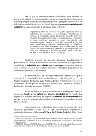46
Daí é que o desenvolvimento econômico deve ocorrer de
forma sustentável, em conformidade com as normas vigentes e buscando
sempre proteger a qualidade ambiental para as gerações futuras. Há, na
defesa do meio ambiente, um verdadeiro princípio do desenvolvimento
sustentável, que, conforme já observou essa e. Corte:
“representa fator de obtenção do justo equilíbrio entre as
exigências da economia e as da ecologia, subordinada, no
entanto, a invocação desse postulado, quando ocorrente
situação de conflito entre valores constitucionais relevantes,
a uma condição inafastável, cuja observância não
comprometa nem esvazie o conteúdo essencial de um dos
mais significativos direitos fundamentais: o direito à
preservação do meio ambiente, que traduz bem de uso
comum da generalidade das pessoas, a ser resguardado em
favor das presentes e futuras gerações” (ADI 3540 MC,
Rel.Min. Celso de Mello, DJ 03.02.2006).
Também decorre da própria natureza fundamental e
garantidora do direito fundamental ao meio ambiente ecologicamente
equilibrado o princípio da vedação ao retrocesso, segundo o qual os
atos e norma estatais não podem promover alterações prejudiciais ao
patamar de proteção já alcançado.
Especificamente em matéria ambiental, ressalta-se que o
princípio foi reconhecido internacionalmente pelo Princípio 3, ‘c’, do
Acordo Regional de Escazú para América Latina e Caribe sobre Acesso à
Informação, Participação Pública na Tomada de Decisão e Acesso à
Justiça em Matéria Ambiental (2018)40.
É de se destacar que a vedação ao retrocesso em matéria
ambiental também se aplica ao âmbito administrativo, “onde fica
impedida a simples extinção de órgãos e sistemas de licenciamento e
sanção, sem a previsão de alternativas institucionais”, como bem aponta
Andreas Krell41.
Justamente por vislumbrar retrocesso na defesa do meio
ambiente equilibrado é que este e. STF recentemente referendou a
medida liminar concedida nas ADPFs n. 747, 748 e 749 (Rel. Minª. Rosa
40 Artigo 3 - Princípios - Na implementação do presente Acordo, cada Parte será́ guiada
pelos seguintes princípios: (…) c) princípio de vedação do retrocesso e princípio de
progressividade.
41 MENDES, Gilmar; STRECK, Lenio; in CANOTILHO, J.J. Gomes, (et al). Comentários
a Constituição do Brasil. 1ª ed. São Paulo: Saraiva/Almedina, p. 2083.
 