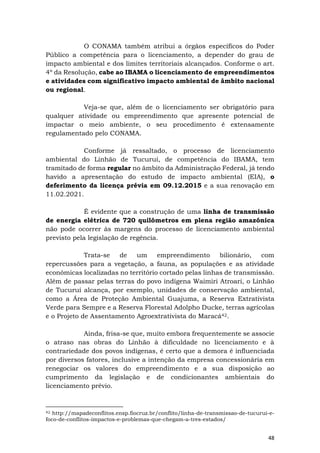 48
O CONAMA também atribui a órgãos específicos do Poder
Público a competência para o licenciamento, a depender do grau de
impacto ambiental e dos limites territoriais alcançados. Conforme o art.
4º da Resolução, cabe ao IBAMA o licenciamento de empreendimentos
e atividades com significativo impacto ambiental de âmbito nacional
ou regional.
Veja-se que, além de o licenciamento ser obrigatório para
qualquer atividade ou empreendimento que apresente potencial de
impactar o meio ambiente, o seu procedimento é extensamente
regulamentado pelo CONAMA.
Conforme já ressaltado, o processo de licenciamento
ambiental do Linhão de Tucuruí, de competência do IBAMA, tem
tramitado de forma regular no âmbito da Administração Federal, já tendo
havido a apresentação do estudo de impacto ambiental (EIA), o
deferimento da licença prévia em 09.12.2015 e a sua renovação em
11.02.2021.
É evidente que a construção de uma linha de transmissão
de energia elétrica de 720 quilômetros em plena região amazônica
não pode ocorrer às margens do processo de licenciamento ambiental
previsto pela legislação de regência.
Trata-se de um empreendimento bilionário, com
repercussões para a vegetação, a fauna, as populações e as atividade
econômicas localizadas no território cortado pelas linhas de transmissão.
Além de passar pelas terras do povo indígena Waimiri Atroari, o Linhão
de Tucuruí alcança, por exemplo, unidades de conservação ambiental,
como a Área de Proteção Ambiental Guajuma, a Reserva Extrativista
Verde para Sempre e a Reserva Florestal Adolpho Ducke, terras agrícolas
e o Projeto de Assentamento Agroextrativista do Maracá42.
Ainda, frisa-se que, muito embora frequentemente se associe
o atraso nas obras do Linhão à dificuldade no licenciamento e à
contrariedade dos povos indígenas, é certo que a demora é influenciada
por diversos fatores, inclusive a intenção da empresa concessionária em
renegociar os valores do empreendimento e a sua disposição ao
cumprimento da legislação e de condicionantes ambientais do
licenciamento prévio.
42 http://mapadeconflitos.ensp.fiocruz.br/conflito/linha-de-transmissao-de-tucurui-e-
foco-de-conflitos-impactos-e-problemas-que-chegam-a-tres-estados/
 