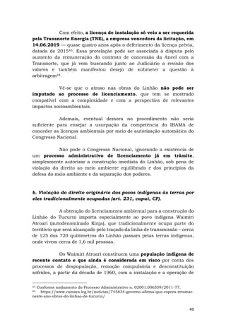 49
Com efeito, a licença de instalação só veio a ser requerida
pela Transnorte Energia (TNE), a empresa vencedora da licitação, em
14.06.2019 — quase quatro anos após o deferimento da licença prévia,
datada de 201543. Essa protelação pode ser associada à disputa pelo
aumento da remuneração do contrato de concessão da Aneel com a
Transnorte, que já vem buscando junto ao Judiciário a revisão dos
valores e também manifestou desejo de submeter a questão à
arbitragem44.
Vê-se que o atraso nas obras do Linhão não pode ser
imputado ao processo de licenciamento, que tem se mostrado
compatível com a complexidade e com a perspectiva de relevantes
impactos socioambientais.
Ademais, eventual demora no procedimento não seria
suficiente para ensejar a usurpação da competência do IBAMA de
conceder as licenças ambientais por meio de autorização automática do
Congresso Nacional.
Não pode o Congresso Nacional, ignorando a existência de
um processo administrativo de licenciamento já em trâmite,
simplesmente autorizar a construção imediata do Linhão, sob pena de
violação do direito ao meio ambiente equilibrado e dos princípios da
defesa do meio ambiente e da separação dos poderes.
b. Violação do direito originário dos povos indígenas às terras por
eles tradicionalmente ocupadas (art. 231, caput, CF).
A obtenção do licenciamento ambiental para a construção do
Linhão do Tucuruí importa especialmente ao povo indígena Waimiri
Atroari (autodenominado Kinja), que tradicionalmente ocupa parte do
território que será alcançado pelo traçado da linha de transmissão – cerca
de 125 dos 720 quilômetros do Linhão passam pelas terras indígenas,
onde vivem cerca de 1,6 mil pessoas.
Os Waimiri Atroari constituem uma população indígena de
recente contato e que ainda é considerada em risco por conta dos
processos de despopulação, remoção compulsória e desconstituição
sofridos, a partir da década de 1960, com a instalação e a operação de
43 Conforme andamento do Processo Administrativo n. 02001.006359/2011-77.
44 https://www.camara.leg.br/noticias/745834-governo-afirma-que-espera-retomar-
neste-ano-obras-do-linhao-de-tucurui/
 