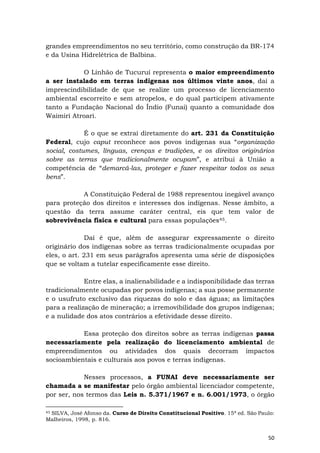 50
grandes empreendimentos no seu território, como construção da BR-174
e da Usina Hidrelétrica de Balbina.
O Linhão de Tucuruí representa o maior empreendimento
a ser instalado em terras indígenas nos últimos vinte anos, daí a
imprescindibilidade de que se realize um processo de licenciamento
ambiental escorreito e sem atropelos, e do qual participem ativamente
tanto a Fundação Nacional do Índio (Funai) quanto a comunidade dos
Waimiri Atroari.
É o que se extrai diretamente do art. 231 da Constituição
Federal, cujo caput reconhece aos povos indígenas sua “organização
social, costumes, línguas, crenças e tradições, e os direitos originários
sobre as terras que tradicionalmente ocupam”, e atribui à União a
competência de “demarcá-las, proteger e fazer respeitar todos os seus
bens”.
A Constituição Federal de 1988 representou inegável avanço
para proteção dos direitos e interesses dos indígenas. Nesse âmbito, a
questão da terra assume caráter central, eis que tem valor de
sobrevivência física e cultural para essas populações45.
Daí é que, além de assegurar expressamente o direito
originário dos indígenas sobre as terras tradicionalmente ocupadas por
eles, o art. 231 em seus parágrafos apresenta uma série de disposições
que se voltam a tutelar especificamente esse direito.
Entre elas, a inalienabilidade e a indisponibilidade das terras
tradicionalmente ocupadas por povos indígenas; a sua posse permanente
e o usufruto exclusivo das riquezas do solo e das águas; as limitações
para a realização de mineração; a irremovibilidade dos grupos indígenas;
e a nulidade dos atos contrários a efetividade desse direito.
Essa proteção dos direitos sobre as terras indígenas passa
necessariamente pela realização do licenciamento ambiental de
empreendimentos ou atividades dos quais decorram impactos
socioambientais e culturais aos povos e terras indígenas.
Nesses processos, a FUNAI deve necessariamente ser
chamada a se manifestar pelo órgão ambiental licenciador competente,
por ser, nos termos das Leis n. 5.371/1967 e n. 6.001/1973, o órgão
45 SILVA, José Afonso da. Curso de Direito Constitucional Positivo. 15ª ed. São Paulo:
Malheiros, 1998, p. 816.
 