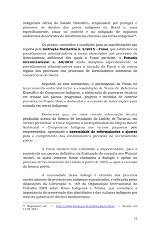 51
indigenista oficial do Estado Brasileiro, responsável por proteger e
promover os direitos dos povos indígenas no Brasil e, mais
especificamente, atuar no controle e na mitigação de impactos
ambientais decorrentes de interferências externas nas terras indígenas46.
Os prazos, conteúdos e condições para as manifestações são
regidos pela Instrução Normativa n. 2/2015 – Funai, que estabelece os
procedimentos administrativos a serem observados nos processos de
licenciamento ambiental dos quais a Funai participe. A Portaria
interministerial n. 60/2015 ainda disciplina especificamente os
procedimentos administrativos para a atuação da Funai e de outros
órgãos nos processos nos processos de licenciamento ambiental de
competência do Ibama.
Segundo os atos normativos, a participação da Funai no
licenciamento ambiental inclui a consolidação de Termo de Referência
Específico do Componente Indígena, a elaboração de pareceres técnicos
em relação aos planos, programas, projetos e medidas de controle
previstas no Projeto Básico Ambiental e a emissão de autorizações para
entrada em terras indígenas.
Destaca-se que, na mais recente informação técnica
produzida acerca da licença de instalação do Linhão de Tucuruí, em
caráter preliminar, a Funai registrou a inexequibilidade do Projeto Básico
Ambiental – Componente Indígena nos termos propostos pelo
empreendedor, apontando a necessidade de reformulações e ajustes
para o cumprimento das condicionantes previstas no licenciamento
prévio.
A Funai também tem enfatizado a imperatividade, para a
emissão de um parecer definitivo, da finalização da consulta aos Waimiri
Atroari, os quais somente foram chamados a dialogar e opinar no
processo de licenciamento do Linhão a partir de 2018 — após a emissão
da licença prévia.
A necessidade desse diálogo é extraída dos preceitos
constitucionais de proteção aos indígenas supracitados, e reforçada pelas
disposições da Convenção n. 169 da Organização Internacional do
Trabalho (OIT) sobre Povos Indígenas e Tribais, que reconhece a
importância da preservação das identidades e das culturas indígenas por
meio da garantia de direitos fundamentais.
46 Disponível em: < http://www.funai.gov.br/index.php/a-funai >. Acesso em
15.07.2021.
 