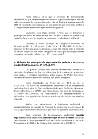 52
Nessa esteira, vê-se que o processo de licenciamento
ambiental, no que se refere especificamente à população indígena afetada
pela construção do empreendimento, não se limita à apresentação do
PBA-CI traduzido aos indígenas, ao contrário do que pretendeu instituir
o Congresso por meio dos dispositivos impugnados.
Cumprida essa etapa formal, é certo que se demanda a
participação ativa da comunidade dos Waimiri Atroari na tomada de
decisões, bem como a emissão de pareceres conclusivos pela Funai.
Portanto, é nítida intenção do Congresso Nacional, ao
formular os §§ 10 e 11 do art. 1º da Lei n. 14.182/2021, de burlar o
processo de licenciamento ambiental, o que não condiz com a proteção
do direito originário dos povos indígenas às terras por eles orginalmente
ocupadas, restando violado o art. 231, caput, da CF.
c. Violação dos princípios da separação dos poderes e da reserva
da Administração (arts. 2º e 84, II, CF).
Do quadro traçado nos tópicos antecessores, extrai-se o
extensivo detalhamento dos procedimentos de licenciamento ambiental,
com etapas e critérios específicos, pelos órgãos do Poder Executivo,
inclusive no que se refere aos direitos dos povos indígenas.
Como ressaltado, na forma do art. 17-L da Lei n.
6.938/1981, as ações de licenciamento ambiental são de competência
exclusiva dos órgãos do Sistema Nacional do Meio Ambiente (Sisnama).
Dentre eles, tem-se o IBAMA, que é incumbido, por meio da Resolução n.
237/1997 do CONAMA, do licenciamento de empreendimentos e
atividades com significativo impacto ambiental de âmbito nacional ou
regional.
Assim, em atendimento à legislação ambiental, o
empreendimento do Linhão de Tucuruí foi submetido à apreciação do
IBAMA para fins de licenciamento, por meio de processo administrativo.
Esse processo de licenciamento ambiental tramita
regularmente no âmbito da Administração Público Federal, contando
também com a participação da Funai, em conformidade com a Instrução
Normativa n. 2/2015 e da Portaria interministerial n. 60/2015.
 