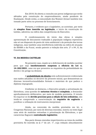 53
Em 2018, foi aberta a consulta aos povos indígenas que serão
afetados pela construção do empreendimento, ainda pendente de
finalização. Desde então, a comunidade dos Waimiri Atroari também tem
tomado parte ativa no processo de licenciamento.
Portanto, é evidente que o Legislativo, ao autorizar, por meio
de simples frase inserida na legislação, o início da construção do
Linhão, adentrou na esfera das competências do Executivo.
O condicionamento do início das obras à simples
apresentação de documento traduzido à população indígena representa
não só um disparate do ponto de vista ambiental e da proteção das terras
indígenas, mas também uma interferência indevida na esfera de atuação
do IBAMA e da Funai, sendo patente a violação dos arts. 2º e 84, II, da
Constituição.
VI. DA MEDIDA CAUTELAR
No presente caso, impõe-se o deferimento de medida cautelar
para que seja imediatamente suspensa a eficácia da Lei n.
14.182/2021, uma vez que presentes os requisitos da probabilidade do
direito e do perigo na demora.
A probabilidade do direito está suficientemente evidenciada
nas razões aduzidas no decorrer da presente inicial, que demonstram as
diversas inconstitucionalidades formais e materiais de que padece o
diploma impugnado.
Conforme se destacou, o Executivo propôs a privatização da
Eletrobras, uma questão de natureza técnica e complexa, a demandar
aprofundamento deliberativo, por meio de medida provisória. O intuito
foi esquivar-se do devido processo para a edição de leis ordinárias, não
tendo-se comprovado a caracterização do requisito da urgência a
justificar a utilização do instrumento excepcional.
Ainda, na conversão da medida provisória em lei, o
Congresso Nacional, por meio de diversas emendas, inseriu no texto legal
uma série de matérias estranhas à privatização da Eletrobras, o que
caracteriza flagrante contrabando legislativo.
Boa parte dessas emendas impertinentes ao tema da medida
provisória foi inserida no § 1º do art. 1º, cuja redação absurdamente
 