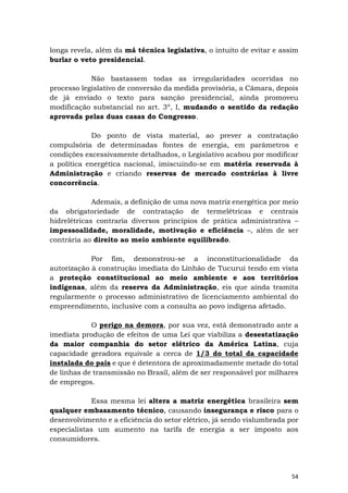 54
longa revela, além da má técnica legislativa, o intuito de evitar e assim
burlar o veto presidencial.
Não bastassem todas as irregularidades ocorridas no
processo legislativo de conversão da medida provisória, a Câmara, depois
de já enviado o texto para sanção presidencial, ainda promoveu
modificação substancial no art. 3º, I, mudando o sentido da redação
aprovada pelas duas casas do Congresso.
Do ponto de vista material, ao prever a contratação
compulsória de determinadas fontes de energia, em parâmetros e
condições excessivamente detalhados, o Legislativo acabou por modificar
a política energética nacional, imiscuindo-se em matéria reservada à
Administração e criando reservas de mercado contrárias à livre
concorrência.
Ademais, a definição de uma nova matriz energética por meio
da obrigatoriedade de contratação de termelétricas e centrais
hidrelétricas contraria diversos princípios de prática administrativa –
impessoalidade, moralidade, motivação e eficiência –, além de ser
contrária ao direito ao meio ambiente equilibrado.
Por fim, demonstrou-se a inconstitucionalidade da
autorização à construção imediata do Linhão de Tucuruí tendo em vista
a proteção constitucional ao meio ambiente e aos territórios
indígenas, além da reserva da Administração, eis que ainda tramita
regularmente o processo administrativo de licenciamento ambiental do
empreendimento, inclusive com a consulta ao povo indígena afetado.
O perigo na demora, por sua vez, está demonstrado ante a
imediata produção de efeitos de uma Lei que viabiliza a desestatização
da maior companhia do setor elétrico da América Latina, cuja
capacidade geradora equivale a cerca de 1/3 do total da capacidade
instalada do país e que é detentora de aproximadamente metade do total
de linhas de transmissão no Brasil, além de ser responsável por milhares
de empregos.
Essa mesma lei altera a matriz energética brasileira sem
qualquer embasamento técnico, causando insegurança e risco para o
desenvolvimento e a eficiência do setor elétrico, já sendo vislumbrada por
especialistas um aumento na tarifa de energia a ser imposto aos
consumidores.
 