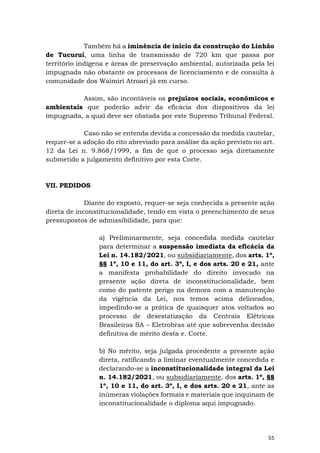 55
Também há a iminência de início da construção do Linhão
de Tucuruí, uma linha de transmissão de 720 km que passa por
território indígena e áreas de preservação ambiental, autorizada pela lei
impugnada não obstante os processos de licenciamento e de consulta à
comunidade dos Waimiri Atroari já em curso.
Assim, são incontáveis os prejuízos sociais, econômicos e
ambientais que poderão advir da eficácia dos dispositivos da lei
impugnada, a qual deve ser obstada por este Supremo Tribunal Federal.
Caso não se entenda devida a concessão da medida cautelar,
requer-se a adoção do rito abreviado para análise da ação previsto no art.
12 da Lei n. 9.868/1999, a fim de que o processo seja diretamente
submetido a julgamento definitivo por esta Corte.
VII. PEDIDOS
Diante do exposto, requer-se seja conhecida a presente ação
direta de inconstitucionalidade, tendo em vista o preenchimento de seus
pressupostos de admissibilidade, para que:
a) Preliminarmente, seja concedida medida cautelar
para determinar a suspensão imediata da eficácia da
Lei n. 14.182/2021, ou subsidiariamente, dos arts. 1º,
§§ 1º, 10 e 11, do art. 3º, I, e dos arts. 20 e 21, ante
a manifesta probabilidade do direito invocado na
presente ação direta de inconstitucionalidade, bem
como do patente perigo na demora com a manutenção
da vigência da Lei, nos temos acima delineados,
impedindo-se a prática de quaisquer atos voltados ao
processo de desestatização da Centrais Elétricas
Brasileiras SA – Eletrobras até que sobrevenha decisão
definitiva de mérito desta e. Corte.
b) No mérito, seja julgada procedente a presente ação
direta, ratificando a liminar eventualmente concedida e
declarando-se a inconstitucionalidade integral da Lei
n. 14.182/2021, ou subsidiariamente, dos arts. 1º, §§
1º, 10 e 11, do art. 3º, I, e dos arts. 20 e 21, ante as
inúmeras violações formais e materiais que inquinam de
inconstitucionalidade o diploma aqui impugnado.
 