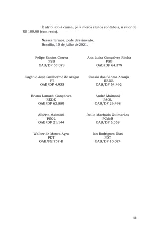 56
É atribuído à causa, para meros efeitos contábeis, o valor de
R$ 100,00 (cem reais).
Nesses termos, pede deferimento.
Brasília, 15 de julho de 2021.
Felipe Santos Correa
PSB
OAB/DF 53.078
Ana Luísa Gonçalves Rocha
PSB
OAB/DF 64.379
Eugênio José Guilherme de Aragão
PT
OAB/DF 4.935
Cássio dos Santos Araújo
REDE
OAB/DF 54.492
Bruno Lunardi Gonçalves
REDE
OAB/DF 62.880
André Maimoni
PSOL
OAB/DF 29.498
Alberto Maimoni
PSOL
OAB/DF 21.144
Paulo Machado Guimarães
PCdoB
OAB/DF 5.358
Walber de Moura Agra
PDT
OAB/PE 757-B
Ian Rodrigues Dias
PDT
OAB/DF 10.074
 