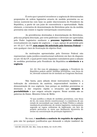 6
É certo que é possível reconhecer a urgência de determinadas
proposições de ordem legislativa através de medida provisória ou ao
menos sustentá-las com base no poder discricionário do Presidente da
República, a partir de um juízo de conveniência e oportunidade. Nada
obstante, a iniciativa de desestatização da Eletrobras pela via da medida
provisória não resiste à regular interpretação constitucional.
As providências destinadas à desestatização da Eletrobras,
pela sua própria descrição, por certo poderiam e deveriam ser apreciadas
pelo Poder Legislativo mediante o processo legislativo ordinário,
eventualmente em regime de urgência — o que, apesar de permitido pelo
art. 63, § 1º, da CF, nem sequer foi solicitado pelo Governo Federal —
sem qualquer risco de frustração do objetivo final.
As motivações apresentadas pelo Governo Federal não
representam razão jurídico-constitucional suficiente em face do disposto
no art. 62 da CF, o qual prevê como requisitos cumulativos para a adoção
de medidas provisórias pelo Presidente da República a relevância e a
urgência.
Art. 62. Em caso de relevância e urgência, o Presidente da
República poderá adotar medidas provisórias, com força de
lei, devendo submetê-las de imediato ao Congresso Nacional.
Não basta, para adoção desse instrumento legislativo, a
indicação da relevância da matéria; imprescindível também é a
demonstração de sua urgência. Isso porque as medidas provisórias se
destinam a dar resposta rápida a situações que escapam à
previsibilidade e que exigem solução urgente. Nesse sentido são as
palavras do Exmo. Ministro Celso de Mello:
“O que justifica a edição de medidas provisórias, com força
de lei, em nosso direito constitucional, é a existência de um
estado de necessidade que impõe ao Poder Público a adoção
imediata de providências, de caráter legislativo, inalcançáveis
segundo as regras ordinárias de legiferação, em face do
próprio periculum in mora que fatalmente decorreria do
atraso na concentração da prestação legislativa.”1
No caso, é manifesta a ausência do requisito da urgência,
pois não há qualquer justificativa que demande a edição inadiável da
1 ADI-MC 293/DF, Rel. Min. Celso de Mello, DJ 16.04.1993.
 