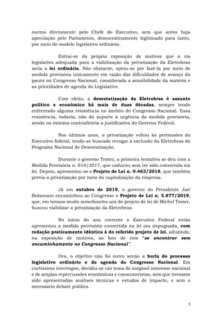 7
norma diretamente pelo Chefe do Executivo, sem que antes haja
apreciação pelo Parlamento, democraticamente legitimado para tanto,
por meio do modelo legislativo ordinário.
Extrai-se da própria exposição de motivos que a via
legislativa adequada para a viabilização da privatização da Eletrobras
seria a lei ordinária. Não obstante, optou-se por fazê-la por meio de
medida provisória unicamente em razão das dificuldades de avanço da
pauta no Congresso Nacional, considerada a sensibilidade da matéria e
as prioridades de agenda do Legislativo.
Com efeito, a desestatização da Eletrobras é assunto
político e econômico há mais de duas décadas, sempre tendo
enfrentado alguma resistência no âmbito do Congresso Nacional. Essa
resistência, todavia, não dá suporte à urgência da medida provisória,
sendo no mínimo contraditória a justificativa do Governo Federal.
Nos últimos anos, a privatização voltou às pretensões do
Executivo federal, tendo-se buscado revogar a exclusão da Eletrobras do
Programa Nacional de Desestatização.
Durante o governo Temer, a primeira tentativa se deu com a
Medida Provisória n. 814/2017, que caducou sem ter sido convertida em
lei. Depois, apresentou-se o Projeto de Lei n. 9.463/2018, que também
previa a privatização por meio da capitalização da empresa.
Já em outubro de 2019, o governo do Presidente Jair
Bolsonaro encaminhou ao Congresso o Projeto de Lei n. 5.877/2019,
que, em termos muito semelhantes aos do projeto de lei de Michel Temer,
buscou viabilizar a privatização da Eletrobras.
No início do ano corrente o Executivo Federal então
apresentou a medida provisória convertida na lei ora impugnada, com
redação praticamente idêntica à do referido projeto de lei, aduzindo,
na exposição de motivos, ao fato de este “se encontrar sem
encaminhamento no Congresso Nacional”.
Ora, o objetivo não foi outro senão a burla do processo
legislativo ordinário e da agenda do Congresso Nacional. Em
curtíssimo interregno, decidiu-se um tema de inegável interesse nacional
e de amplas repercussões econômicas e consumeristas, sem que tivessem
sido apresentadas análises técnicas e estudos de impacto, e sem o
necessário debate público.
 