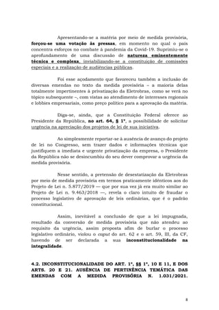 8
Apresentando-se a matéria por meio de medida provisória,
forçou-se uma votação às pressas, em momento no qual o país
concentra esforços no combate à pandemia da Covid-19. Suprimiu-se o
aprofundamento de uma discussão de natureza eminentemente
técnica e complexa, inviabilizando-se a constituição de comissões
especiais e a realização de audiências públicas.
Foi esse açodamento que favoreceu também a inclusão de
diversas emendas no texto da medida provisória – a maioria delas
totalmente impertinentes à privatização da Eletrobras, como se verá no
tópico subsequente –, com vistas ao atendimento de interesses regionais
e lobbies empresariais, como preço político para a aprovação da matéria.
Diga-se, ainda, que a Constituição Federal oferece ao
Presidente da República, no art. 64, § 1º, a possibilidade de solicitar
urgência na apreciação dos projetos de lei de sua iniciativa.
Ao simplesmente reportar-se à ausência de avanço do projeto
de lei no Congresso, sem trazer dados e informações técnicas que
justifiquem a imediata e urgente privatização da empresa, o Presidente
da República não se desincumbiu do seu dever comprovar a urgência da
medida provisória.
Nesse sentido, a pretensão de desestatização da Eletrobras
por meio de medida provisória em termos praticamente idênticos aos do
Projeto de Lei n. 5.877/2019 — que por sua vez já era muito similar ao
Projeto de Lei n. 9.463/2018 —, revela o claro intuito de fraudar o
processo legislativo de aprovação de leis ordinárias, que é o padrão
constitucional.
Assim, inevitável a conclusão de que a lei impugnada,
resultado da conversão de medida provisória que não atendeu ao
requisito da urgência, assim proposta afim de burlar o processo
legislativo ordinário, violou o caput do art. 62 e o art. 59, III, da CF,
havendo de ser declarada a sua inconstitucionalidade na
integralidade.
4.2. INCONSTITUCIONALIDADE DO ART. 1º, §§ 1º, 10 E 11, E DOS
ARTS. 20 E 21. AUSÊNCIA DE PERTINÊNCIA TEMÁTICA DAS
EMENDAS COM A MEDIDA PROVISÓRIA N. 1.031/2021.
 