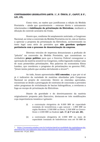 9
CONTRABANDO LEGISLATIVO (ARTS. 1°, P. ÚNICO, 2°, CAPUT, E 5°,
LIV, CF).
Como visto, as razões que justificaram a edição da Medida
Provisória – ainda que questionáveis – estavam direta e unicamente
relacionadas à viabilização da privatização da Eletrobras, mediante a
diluição do controle acionário da União.
Ocorre que, conforme foi amplamente noticiado, o Congresso
Nacional, ao votar a conversão da Medida Provisória em lei, não se limitou
a apreciar a proposta da privatização da Eletrobras, acrescentando no
texto legal uma série de previsões que não guardam qualquer
pertinência com o processo de desestatização da empresa.
Diversos veículos de imprensa denunciaram a profusão de
“jabutis” na conversão da Medida Provisória, que consistiram no
verdadeiro preço político para que o Governo Federal conseguisse a
aprovação da matéria sensível no Congresso, enfim logrando realizar uma
de suas prometidas privatizações. Nas palavras da economista Elena
Landau, que coordenou o programa de privatizações no governo FHC,
“foram tantos jabutis que acabou derrubando a árvore”2.
Ao todo, foram apresentadas 632 emendas, o que por si só
já é indicativo da variedade de matérias abordadas pelo Congresso
Nacional no projeto de conversão. Dentre as emendas aprovadas,
encontram-se desde a prorrogação de contratos de concessão a previsões
sobre programas de revitalização de bacias hidrográficas, a revelarem a
fuga ao escopo de privatização da Eletrobras.
Diante da gravidade e do desvirtuamento da matéria
originalmente proposta pelo Executivo, destacam-se três modificações
cuja impertinência temática é gritante:
(i) a contratação obrigatória de 8.000 MW de capacidade
instalada de termelétricas a gás natural – 1.000 MW na
região Nordeste, 2.500 MW no Norte, 2.500 MW no Centro-
Oeste e 2.000 MW no Sudeste (art. 1º, § 1º c/c art. 20);
(ii) a contratação obrigatória de 2.000 MW ou mais de
capacidade instalada de hidrelétricas com até 50 MW de
2 https://economia.estadao.com.br/noticias/geral,se-qualidade-da-capitalizacao-da-
eletrobras-for-um-indicativo-das-outras-reformas-por-favor-parem,70003729070.
Acesso em: 14 jul. 2021.
 
