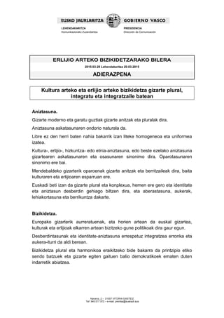 Navarra, 2 – 01007 VITORIA-GASTEIZ
Tef. 945 017 972 – e-mail: prentsa@euskadi.eus
LEHENDAKARITZA
Komunikaziorako Zuzendaritza
PRESIDENCIA
Dirección de Comunicación
ERLIJIO ARTEKO BIZIKIDETZARAKO BILERA
2015-03-20 Lehendakaritza 20-03-2015
ADIERAZPENA
Kultura arteko eta erlijio arteko bizikidetza gizarte plural,
integratu eta integratzaile batean
Aniztasuna.
Gizarte moderno eta garatu guztiak gizarte anitzak eta pluralak dira.
Aniztasuna askatasunaren ondorio naturala da.
Libre ez den herri baten nahia bakarrik izan liteke homogeneoa eta uniformea
izatea.
Kultura-, erlijio-, hizkuntza- edo etnia-aniztasuna, edo beste ezelako aniztasuna
gizartearen askatasunaren eta osasunaren sinonimo dira. Oparotasunaren
sinonimo ere bai.
Mendebaldeko gizarterik oparoenak gizarte anitzak eta berritzaileak dira, baita
kulturaren eta erlijioaren esparruan ere.
Euskadi beti izan da gizarte plural eta konplexua, hemen ere gero eta identitate
eta aniztasun desberdin gehiago biltzen dira, eta aberastasuna, aukerak,
lehiakortasuna eta berrikuntza dakarte.
Bizikidetza.
Europako gizarterik aurreratuenak, eta horien artean da euskal gizartea,
kulturak eta erlijioak elkarren artean bizitzeko gune politikoak dira gaur egun.
Desberdintasunak eta identitate-aniztasuna errespetuz integratzea erronka eta
aukera-iturri da aldi berean.
Bizikidetza plural eta harmonikoa eraikitzeko bide bakarra da printzipio etiko
sendo batzuek eta gizarte egiten gaituen balio demokratikoek ematen duten
indarretik abiatzea.
 