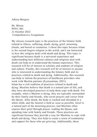 Adiesa Burgess
Dr. Mixon
PSYC-401
21 October 2022
Comprehensive Assignment
My chosen research topic is the practices of the Islamic faith
related to illness, suffering, death, dying, grief, mourning
rituals, and burial or cremation. I chose this topic because Islam
is the second largest religion in the world, and I am interested
in how this religion deals with death and dying. This topic is
significant because death is a universal experience and
understanding how different cultures and religions deal with
death can help us to understand the human experience. This
research will be of interest to scholars and students of religion
and culture. Finally, this research will be of interest to anyone
who is interested in understanding the Islamic faith and its
practices related to death and dying. Additionally, this research
can help to inform the practices of healthcare providers who
work with Muslim patients (Eyetsemitan, 2021).
Islam has a rich tradition of practices related to death and
dying. Muslims believe that death is a natural part of life, and
they have developed practices to help them cope with death. For
example, when a Muslim is dying, they are typically surrounded
by their family and friends, who recite prayers and verses from
the Quran. After death, the body is washed and shrouded in a
white cloth, and the funeral is held as soon as possible. Grief is
a natural part of the mourning process, and Muslims often
express their grief through prayer, reading the Quran, and
spending time with family and friends. These practices are
significant because they provide a way for Muslims to cope with
death and dying. They also help to create a sense of community
and support for those who are grieving. Additionally, these
 