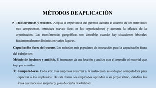  Transferencias y rotación. Amplía la experiencia del gerente, acelera el ascenso de los individuos
más competentes, introduce nuevas ideas en las organizaciones y aumenta la eficacia de la
organización. Las transferencias geográficas son deseables cuando hay situaciones laborales
fundamentalmente distintas en varios lugares.
Capacitación fuera del puesto. Los métodos más populares de instrucción para la capacitación fuera
del trabajo son:
Método de lecciones y análisis. El instructor da una lección y analiza con el aprendiz el material que
hay que asimilar.
 Computadoras. Cada vez más empresas recurren a la instrucción asistida por computadora para
capacitar a los empleados. De esta forma los empleados aprenden a su propio ritmo, estudian las
áreas que necesitan mejorar y goza de cierta flexibilidad.
 