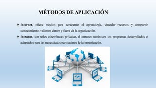  Internet, ofrece medios para acrecentar el aprendizaje, vincular recursos y compartir
conocimientos valiosos dentro y fuera de la organización.
 Intranet, son redes electrónicas privadas, el intranet suministra los programas desarrollados o
adaptados para las necesidades particulares de la organización.
 