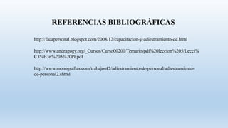 http://facapersonal.blogspot.com/2008/12/capacitacion-y-adiestramiento-de.html
http://www.andragogy.org/_Cursos/Curso00200/Temario/pdf%20leccion%205/Lecci%
C3%B3n%205%20PI.pdf
REFERENCIAS BIBLIOGRÁFICAS
http://www.monografias.com/trabajos42/adiestramiento-de-personal/adiestramiento-
de-personal2.shtml
 