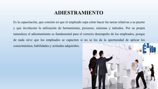 Es la capacitación, que consiste en que el empleado sepa cómo hacer las tareas relativas a su puesto
y que involucran la utilización de herramientas, procesos, sistemas y métodos. Por su propia
naturaleza el adiestramiento es fundamental para el correcto desempeño de los empleados, porque
de nada sirve que los empleados se capaciten si no se les da la oportunidad de aplicar los
conocimientos, habilidades y actitudes adquiridos.
ADIESTRAMIENTO
 