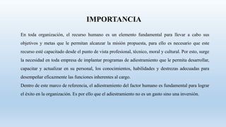 En toda organización, el recurso humano es un elemento fundamental para llevar a cabo sus
objetivos y metas que le permitan alcanzar la misión propuesta, para ello es necesario que este
recurso esté capacitado desde el punto de vista profesional, técnico, moral y cultural. Por esto, surge
la necesidad en toda empresa de implantar programas de adiestramiento que le permita desarrollar,
capacitar y actualizar en su personal, los conocimientos, habilidades y destrezas adecuadas para
desempeñar eficazmente las funciones inherentes al cargo.
Dentro de este marco de referencia, el adiestramiento del factor humano es fundamental para lograr
el éxito en la organización. Es por ello que el adiestramiento no es un gasto sino una inversión.
IMPORTANCIA
 