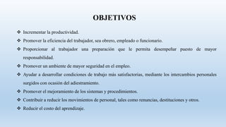 OBJETIVOS
 Incrementar la productividad.
 Promover la eficiencia del trabajador, sea obrero, empleado o funcionario.
 Proporcionar al trabajador una preparación que le permita desempeñar puesto de mayor
responsabilidad.
 Promover un ambiente de mayor seguridad en el empleo.
 Ayudar a desarrollar condiciones de trabajo más satisfactorias, mediante los intercambios personales
surgidos con ocasión del adiestramiento.
 Promover el mejoramiento de los sistemas y procedimientos.
 Contribuir a reducir los movimientos de personal, tales como renuncias, destituciones y otros.
 Reducir el costo del aprendizaje.
 