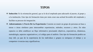 TIPOS
 Inducción: Es la orientación general, que se le da al empleado para adecuarlo al puesto, al grupo y
a la institución. Este tipo de formación tiene por meta crear una actitud favorable del empleado y
facilitar su proceso de integración.
 Adiestramiento A Través De La Experiencia: Consiste en reunir un grupo de personas en base a
tareas o áreas similares para intercambiar experiencias, métodos, recursos y otros. En tales
espacios se debe establecer un flujo informativo precisando objetivos, expectativas, dinámicas,
metodología, aspectos organizativos y el código para el análisis. Este tipo de formación podría ser
muy útil, ya que de la experiencia de los individuos o grupos se enriquece el trabajo y se
comparten vivencias muy significativas.
 