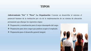 Adiestramiento "En" Y "Para" La Organización: Consiste en desarrollar al máximo el
potencial humano de la institución por vía de la implementación de un sistema de educación
permanente que abarque las siguientes etapas:
 Preparación y actualización para el mejor desempeño del cargo.
 Preparación para otros cargos que pudiera ocupar el empleado.
 Preparación para el desarrollo general integral.
TIPOS
 