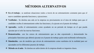 MÉTODOS ALTERNATIVOS
 En el trabajo.- se analizan situaciones reales a través de un entrenamiento constante para que el
nuevo candidato aprenda funciones y ejecuciones.
 Vestibular.- Se destina una sala en la empresa no precisamente en el área de trabajo para que el
candidato reciba el entrenamiento sobre las funciones y la ejecute en el puesto de trabajo.
 Aprendiz.- recibe el entrenamiento como ayudante en un periodo de tiempo en el que pueda
ejecutar por sí solo las nuevas funciones.
 Demostración.- son los cursos de entrenamiento que se dan exponiendo y demostrando las
principales funciones que deberá ejecutar en el puesto de trabajo quien está recibiendo información.
 Simulación.- uso de modelos que sirven de entrenamiento como sustitutos de la realidad para ser
ejecutados en los diferentes puestos de trabajo.
 Método en el aula.- Se destina un salón dentro de la empresa donde se imparten clases.
 