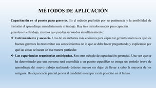 MÉTODOS DE APLICACIÓN
Capacitación en el puesto para gerentes. Es el método preferido por su pertinencia y la posibilidad de
trasladar el aprendizaje inmediatamente al trabajo. Hay tres métodos usados para capacitar
gerentes en el trabajo, mismos que pueden ser usados simultáneamente:
 Entrenamiento y asesoría. Uno de los métodos más comunes para capacitar gerentes nuevos es que los
buenos gerentes les transmitan sus conocimientos de lo que se debe hacer preguntando y explicando por
qué las cosas se hacen de esa manera particular.
 Las experiencias transitorias anticipadas. Son otro método de capacitación gerencial. Una vez que se
ha determinado que una persona será ascendida a un puesto específico se otorga un periodo breve de
aprendizaje del nuevo trabajo realizando deberes nuevos sin dejar de llevar a cabo la mayoría de los
antiguos. Da experiencia parcial previa al candidato a ocupar cierta posición en el futuro.
 