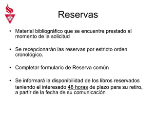 Reservas Material bibliográfico que se encuentre prestado al momento de la solicitud Se recepcionarán las reservas por estricto orden cronológico. Completar formulario de Reserva común Se informará la disponibilidad de los libros reservados teniendo el interesado  48 horas  de plazo para su retiro, a partir de la fecha de su comunicación 
