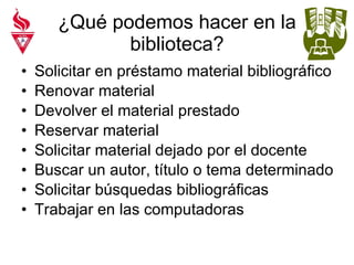 ¿Qué podemos hacer en la biblioteca? Solicitar en préstamo material bibliográfico Renovar material Devolver el material prestado Reservar material Solicitar material dejado por el docente Buscar un autor, título o tema determinado Solicitar búsquedas bibliográficas Trabajar en las computadoras 
