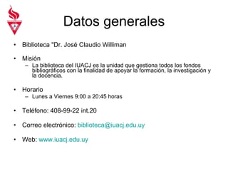 Datos generales Biblioteca "Dr. José Claudio Williman  Misión La biblioteca del IUACJ es la unidad que gestiona todos los fondos bibliográficos con la finalidad de apoyar la formación, la investigación y la docencia.  Horario Lunes a Viernes 9:00 a 20:45 horas Teléfono: 408-99-22 int.20 Correo electrónico:  [email_address] Web:  www.iuacj.edu.uy 