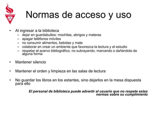 Normas de acceso y uso Al ingresar a la biblioteca dejar en guardabultos: mochilas, abrigos y materas apagar teléfonos móviles no consumir alimentos, bebidas y mate colaborar en crear un ambiente que favorezca la lectura y el estudio respetar el acervo bibliográfico, no subrayando, marcando o dañándolo de alguna forma Mantener silencio Mantener el orden y limpieza en las salas de lectura No guardar los libros en los estantes, sino dejarlos en la mesa dispuesta para ello El personal de biblioteca puede advertir al usuario que no respete estas normas sobre su cumplimiento 