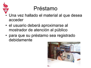 Préstamo Una vez hallado el material al que desea acceder el usuario deberá aproximarse al mostrador de atención al público  para que su préstamo sea registrado debidamente 
