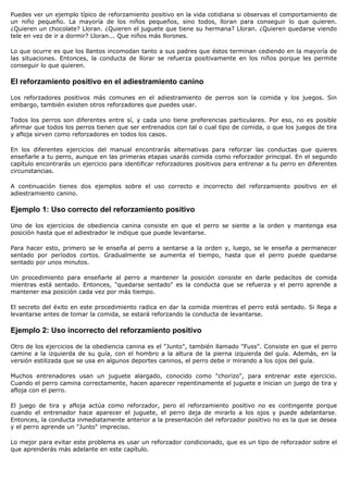Puedes ver un ejemplo típico de reforzamiento positivo en la vida cotidiana si observas el comportamiento de
un niño pequeño. La mayoría de los niños pequeños, sino todos, lloran para conseguir lo que quieren.
¿Quieren un chocolate? Lloran. ¿Quieren el juguete que tiene su hermana? Lloran. ¿Quieren quedarse viendo
tele en vez de ir a dormir? Lloran... Que niños más llorones.

Lo que ocurre es que los llantos incomodan tanto a sus padres que éstos terminan cediendo en la mayoría de
las situaciones. Entonces, la conducta de llorar se refuerza positivamente en los niños porque les permite
conseguir lo que quieren.

El reforzamiento positivo en el adiestramiento canino

Los reforzadores positivos más comunes en el adiestramiento de perros son la comida y los juegos. Sin
embargo, también existen otros reforzadores que puedes usar.

Todos los perros son diferentes entre sí, y cada uno tiene preferencias particulares. Por eso, no es posible
afirmar que todos los perros tienen que ser entrenados con tal o cual tipo de comida, o que los juegos de tira
y afloja sirven como reforzadores en todos los casos.

En los diferentes ejercicios del manual encontrarás alternativas para reforzar las conductas que quieres
enseñarle a tu perro, aunque en las primeras etapas usarás comida como reforzador principal. En el segundo
capítulo encontrarás un ejercicio para identificar reforzadores positivos para entrenar a tu perro en diferentes
circunstancias.

A continuación tienes dos ejemplos sobre el uso correcto e incorrecto del reforzamiento positivo en el
adiestramiento canino.

Ejemplo 1: Uso correcto del reforzamiento positivo

Uno de los ejercicios de obediencia canina consiste en que el perro se siente a la orden y mantenga esa
posición hasta que el adiestrador le indique que puede levantarse.

Para hacer esto, primero se le enseña al perro a sentarse a la orden y, luego, se le enseña a permanecer
sentado por períodos cortos. Gradualmente se aumenta el tiempo, hasta que el perro puede quedarse
sentado por unos minutos.

Un procedimiento para enseñarle al perro a mantener la posición consiste en darle pedacitos de comida
mientras está sentado. Entonces, "quedarse sentado" es la conducta que se refuerza y el perro aprende a
mantener esa posición cada vez por más tiempo.

El secreto del éxito en este procedimiento radica en dar la comida mientras el perro está sentado. Si llega a
levantarse antes de tomar la comida, se estará reforzando la conducta de levantarse.

Ejemplo 2: Uso incorrecto del reforzamiento positivo

Otro de los ejercicios de la obediencia canina es el "Junto", también llamado "Fuss". Consiste en que el perro
camine a la izquierda de su guía, con el hombro a la altura de la pierna izquierda del guía. Además, en la
versión estilizada que se usa en algunos deportes caninos, el perro debe ir mirando a los ojos del guía.

Muchos entrenadores usan un juguete alargado, conocido como "chorizo", para entrenar este ejercicio.
Cuando el perro camina correctamente, hacen aparecer repentinamente el juguete e inician un juego de tira y
afloja con el perro.

El juego de tira y afloja actúa como reforzador, pero el reforzamiento positivo no es contingente porque
cuando el entrenador hace aparecer el juguete, el perro deja de mirarlo a los ojos y puede adelantarse.
Entonces, la conducta inmediatamente anterior a la presentación del reforzador positivo no es la que se desea
y el perro aprende un "Junto" impreciso.

Lo mejor para evitar este problema es usar un reforzador condicionado, que es un tipo de reforzador sobre el
que aprenderás más adelante en este capítulo.
 