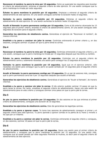 Reconocer el nombre: tu perro te mira por 15 segundos. Como ya superaste los requisitos para levantar
el criterio de adiestramiento, entrenas el segundo criterio de este ejercicio. En una sesión consigues que tu
perro mantenga la mirada por siete segundos.

Échate: tu perro mantiene la posición por 15 segundos. Empiezas a entrenar el segundo criterio de
adiestramiento de este ejercicio. En una sesión consigues aumentar la duración hasta 10 segundos.

Sentado: tu perro mantiene la posición por 15 segundos. Entrenas el segundo criterio de
adiestramiento de este ejercicio. En una sesión aumentas la duración hasta 10 segundos.

Acudir al llamado: tu perro permanece contigo por 15 segundos. Como el día anterior alcanzaste los 15
segundos para el primer criterio, levantas el criterio de adiestramiento canino. En una sesión consigues siete
segundos de duración para el segundo criterio.

Generaliza los ejercicios de obediencia canina. Generalizas el ejercicio de "Reconocer el nombre", de
manera informal.

Enséñale a tu perro a caminar sin jalar la correa. Continúas entrenando el primer criterio y, en dos
sesiones, consigues caminar 15 pasos sin que tu perro tense la correa.

Día 4

Reconocer el nombre: tu perro te mira por 15 segundos. Continúas entrenando el segundo criterio y, en
una sesión, consigues que tu perro mantenga la mirada por 15 segundos después que has dicho su nombre.

Échate: tu perro mantiene la posición por 15 segundos. Continúas con el segundo criterio de
adiestramiento canino y solamente necesitas una sesión para conseguir los 15 segundos de duración.

Sentado: tu perro mantiene la posición por 15 segundos. Igual que en el ejercicio anterior, sólo
necesitas una sesión para conseguir que tu perro se quede sentado por 15 segundos para el segundo criterio
de adiestramiento.

Acudir al llamado: tu perro permanece contigo por 15 segundos. En un par de sesiones más, consigues
que tu perro permanezca cerca de ti por 15 segundos después que acudió al llamado.

Generaliza los ejercicios de obediencia canina. Generalizas el ejercicio de "Acudir al llamado", de manera
informal.

Enséñale a tu perro a caminar sin jalar la correa. El día anterior pudiste caminar 15 pasos sin que tu
perro tense la correa. Por tanto, empiezas el segundo criterio de adiestramiento. Haces una sola sesión de
adiestramiento para en este criterio y consigues caminar cinco pasos sin que tu perro jale la correa.

Día 5

En pie: tu perro mantiene la posición por 15 segundos. En dos sesiones en las que entrenas el primer
criterio de adiestramiento, consigues una duración de 10 segundos.

Generaliza los ejercicios de obediencia canina. Este día generalizas las lagartijas caninas.

Enséñale a tu perro a ignorar cosas. Te toma tres sesiones de adiestramiento conseguir el primer y el
segundo criterio para este ejercicio. Tu perro aprende a ignorar comida en la palma de tu mano y mirarte a
los ojos por un instante.

Enséñale a tu perro a caminar sin jalar la correa. Continúas entrenando el segundo criterio y consigues,
en dos sesiones, caminar 10 pasos sin que tu perro jale la correa.

Día 6

En pie: tu perro mantiene la posición por 15 segundos. Haces una sesión para el primer criterio de
adiestramiento y consigues que tu perro mantenga la posición por 15 segundos. En una sesión más,
consigues que se quede parado por siete segundos mientras te mueves, es decir para el segundo criterio de
adiestramiento de este ejercicio.
 