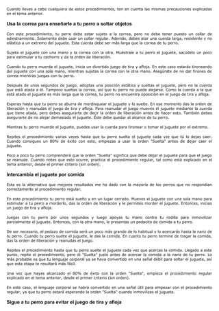 Cuando lleves a cabo cualquiera de estos procedimientos, ten en cuenta las mismas precauciones explicadas
en el tema anterior.

Usa la correa para enseñarle a tu perro a soltar objetos

Con este procedimiento, tu perro debe estar sujeto a la correa, pero no debe tener puesto un collar de
adiestramiento. Solamente debe usar un collar regular. Además, debes atar una cuerda larga, resistente y no
elástica a un extremo del juguete. Esta cuerda debe ser más larga que la correa de tu perro.

Sujeta el juguete con una mano y la correa con la otra. Muéstrale a tu perro el juguete, sacúdelo un poco
para estimular a tu cachorro y da la orden de liberación.

Cuando tu perro muerda el juguete, inicia un divertido juego de tira y afloja. En este caso estarás tironeando
del juguete con una sola mano, mientras sujetas la correa con la otra mano. Asegúrate de no dar tirones de
correa mientras juegas con tu perro.

Después de unos segundos de juego, adoptas una posición estática y sueltas el juguete, pero no la cuerda
que está atada a él. Tampoco sueltas la correa, así que tu perro no puede alejarse. Como la cuerda a la que
está atado el juguete es más larga que la correa, tu perro no encuentra oposición en el juego de tira y afloja.

Esperas hasta que tu perro se aburra de mordisquear el juguete y lo suelte. En ese momento das la orden de
liberación y reanudas el juego de tira y afloja. Para reanudar el juego mueves el juguete mediante la cuerda
que tiene atada, pero debes asegurarte de decir la orden de liberación antes de hacer esto. También debes
asegurarte de no alejar demasiado el juguete. Éste debe quedar al alcance de tu perro.

Mientras tu perro muerde el juguete, puedes usar la cuerda para tironear o tomar el juguete por el extremo.

Repites el procedimiento varias veces hasta que tu perro suelta el juguete cada vez que tú lo dejas caer.
Cuando consigues un 80% de éxito con esto, empiezas a usar la orden "Suelta" antes de dejar caer el
juguete.

Poco a poco tu perro comprenderá que la orden "Suelta" significa que debe dejar el juguete para que el juego
se reanude. Cuando notes que esto ocurre, practica el procedimiento regular, tal como está explicado en el
tema anterior, desde el primer criterio (sin orden).

Intercambia el juguete por comida

Esta es la alternativa que mejores resultados me ha dado con la mayoría de los perros que no respondían
correctamente al procedimiento regular.

En este procedimiento tu perro está suelto y en un lugar cerrado. Mueves el juguete con una sola mano para
estimular a tu perro a morderlo, das la orden de liberación y le permites morder el juguete. Entonces, inicias
un juego de tira y afloja.

Juegas con tu perro por unos segundos y luego apoyas tu mano contra tu rodilla para inmovilizar
parcialmente el juguete. Entonces, con la otra mano, le presentas un pedacito de comida a tu perro.

De ser necesario, el pedazo de comida será un poco más grande de lo habitual y lo acercarás hasta la nariz de
tu perro. Cuando tu perro suelte el juguete, le das la comida. En cuanto tu perro termine de tragar la comida,
das la orden de liberación y reanudas el juego.

Repites el procedimiento hasta que tu perro suelte el juguete cada vez que acercas la comida. Llegado a este
punto, repite el procedimiento, pero di "Suelta" justo antes de acercar la comida a la nariz de tu perro. Lo
más probable es que tu lenguaje corporal ya se haya convertido en una señal débil para soltar el juguete, así
que esta etapa te resultará más fácil.

Una vez que hayas alcanzado el 80% de éxito con la orden "Suelta", empieza el procedimiento regular
explicado en el tema anterior, desde el primer criterio (sin orden).

En este caso, el lenguaje corporal se habrá convertido en una señal útil para empezar con el procedimiento
regular, ya que tu perro estará esperando la orden "Suelta" cuando inmovilizas el juguete.

Sigue a tu perro para evitar el juego de tira y afloja
 