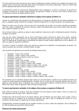 El criterio final para esta semana es que tu perro mantenga la posición mientras tú te alejas cinco pasos y te
quedas frente a él por dos segundos. Este criterio corresponde a la primera alternativa. Verás el criterio final
para la segunda alternativa en el próximo tema.

A continuación tienes los criterios de adiestramiento para enseñarle a tu perro a mantener la posición de
"Sentado" mientras tú te alejas. Debes practicar los ejercicios "Échate" y "En pie" de la misma manera, pero
en diferentes sesiones de adiestramiento canino.

Tu perro permanece sentado mientras te alejas cinco pasos (Criterio 1)

Usarás una combinación del método de los 300 picotazos y la exigencia del 80% de éxito para enseñarle a tu
perro a quedarse quieto mientras tú te alejas. Practica el ejercicio en un lugar tranquilo y sin distracciones.

Pídele a tu perro que se siente. Una vez que él se ha sentado, da un paso. Si tu perro mantiene la posición,
haz click y dale un pedacito de comida. Entonces, repite el procedimiento, pero da dos pasos antes de hacer
click y darle la comida a tu perro.

De la misma manera, aumenta un paso en cada repetición, hasta que tu perro mantenga la posición mientras
te alejas cinco pasos.

Una vez que hayas conseguido que tu perro permanezca quieto mientras te alejas cinco pasos, continúa
practicando de la misma manera en las siguientes repeticiones hasta que consigas ese criterio en ocho de
cada 10 repeticiones. Puedes seguir aumentando los pasos en estas nuevas repeticiones si así lo deseas y tu
perro es capaz de mantener la posición.

Si tu perro "rompe" la posición antes que camines los pasos de la repetición correspondiente, acércate a él,
vuelve a pedirle que se siente y empieza desde un paso.

Una secuencia de ejemplo de una sesión de adiestramiento sería:

      "Sentado", 1 paso, click, comida
      "Sentado", 1 paso, 2 pasos, click, comida
      "Sentado", 1 paso, 2 pasos, tu perro se mueve
      Te acercas a tu perro
      "Sentado", 1 paso, click, comida
      "Sentado", 1 paso, 2 pasos, click, comida
      "Sentado", 1 paso, 2 pasos, 3 pasos, click, comida
      "Sentado", 1 paso, 2 pasos, 3 pasos, 4 pasos, click, comida
      "Sentado", 1 paso, 2 pasos, 3 pasos, tu perro se mueve
      Te acercas a tu perro
      "Sentado", 1 paso, click, comida
      "Sentado", 1 paso, 2 pasos, click, comida
      "Sentado", 1 paso, 2 pasos, 3 pasos, click, comida
      "Sentado", 1 paso, 2 pasos, 3 pasos, 4 pasos, click, comida
      "Sentado", 1 paso, 2 pasos, 3 pasos, 4 pasos, 5 pasos, click, comida

Ten presente que no necesitas alcanzar este criterio en una sola sesión y puede ser que prefieras avanzar de
a poco en varias sesiones de adiestramiento. También ten en cuenta que no necesitas alejarte más de cinco
pasos en esta semana, pero sí necesitas que tu perro mantenga la posición mientras das los cinco pasos el
80% de las veces. Pasa al siguiente criterio cuando consigas esto.

Tu perro permanece sentado, tú te alejas cinco pasos y esperas (Criterio 2)

Este criterio es similar al anterior, sólo que al finalizar los cinco pasos, te das vuelta y miras a tu perro por
dos segundos antes de hacer click y darle la comida.

Procede de la misma forma que en el criterio anterior, pero al finalizar los cinco pasos, da la vuelta y mira a
tu perro sólo por un instante. Si él mantiene la posición, haz click y dale un pedacito de comida. Si no la
mantiene, camina hacia él y pídele que se siente nuevamente.

Gradualmente, aumenta el tiempo que te quedas mirando a tu perro, hasta dos segundos. Usa el método de
los 300 picotazos para aumentar esta duración.

Entrena las otras posiciones
 