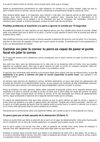 Si tu perro intenta tomar la comida, cierra el puño para evitar que lo consiga.

Repite el procedimiento aumentando en cada repetición un número en tu conteo mental. Cada vez que tu
perro intente tomar la comida, cierras el puño y empiezas el procedimiento desde la cuenta de "Uno".

Esta semana debes llegar a 15 segundos, pero intenta ir más allá. Con algunos perros es fácil superar este
tiempo, pero otros requieren de más práctica. En cualquier caso, recuerda que lo importante en el
adiestramiento canino es la calidad y no la velocidad con que se consiguen los resultados. Entrena lo
necesario para cumplir el criterio propuesto, aunque te tome más de una semana.

Posibles problemas al enseñarle a tu perro a ignorar la comida por 15 segundos

El problema principal con este ejercicio es que algunos perros son muy rápidos para tomar la comida. Debes
estar muy atento para que tu perro no te gane, y cerrar tu puño apenas tu perro mire la comida que está en
la palma de tu mano.

Otro problema frecuente ocurre cuando se intenta aumentar la duración del ejercicio muy de golpe. Si es necesario,
aumenta en fracciones de segundo el tiempo que tu perro ignora la comida. Avanzando poco a poco garantizarás el
éxito y un adiestramiento de calidad.

Caminar sin jalar la correa: tu perro es capaz de pasar el punto
focal sin jalar la correa
En la segunda semana de la obediencia canina conseguiste que tu perro camine sin jalar la correa hasta un
punto focal.

Eso está muy bien, pero las distracciones en la vida real no se presentan sólo al frente, sino que pueden
aparecer en cualquier parte. Para que tu perro camine sin jalar la correa en cualquier situación, debe ser
capaz de ignorar distracciones que están al frente a los costados y atrás.

El ejercicio que entrenarás esta semana es la primera etapa para superar ese tipo de distracciones, ya que le
enseñarás a tu perro a caminar sin jalar la correa superando el punto focal, que quedará a los
costados y atrás.

Al entrenar este ejercicio de obediencia canina, también aprenderás un poco más sobre las aplicaciones del
principio de Premack en el adiestramiento canino, ya que usarás una conducta de alta probabilidad (alcanzar
el punto focal) para reforzar una conducta de baja probabilidad (caminar sin jalar la correa).

Antes de empezar con este ejercicio, debes haber superado el segundo criterio de la segunda semana para
enseñarle a tu perro a caminar sin jalar la correa. Es decir que tu perro debe ser capaz de caminar 15 pasos
en línea recta hasta el punto focal, sin tensar la correa. Si no has alcanzado ese criterio de adiestramiento
canino, sigue practicando el ejercicio de la segunda semana hasta que lo consigas.

El criterio de adiestramiento final para esta semana es que tu perro camine sin jalar la correa y supere el
punto focal que quedará a su lado en alguna parte del trayecto. Tendrás dos criterios parciales: caminar con
tu perro en el lado opuesto del punto focal (tú estarás entre el punto focal y tu perro) y caminar con tu perro
en el mismo lado del punto focal (tu perro quedará en el medio).

Recuerda que la correa tensa indica una repetición fallida, aún cuando tu perro no esté jalando con fuerza.

Tu perro pasa por el lado opuesto de la distracción (Criterio 1)

Coloca un punto focal que llame la atención de tu perro en el lugar de adiestramiento. Este punto focal puede
ser un recipiente con un poco de comida apetitosa o un juguete que le guste mucho a tu perro.

Con tu perro sujeto a la correa, haz click y dale un pedacito de comida cinco veces antes de empezar a
caminar (haz esto rápidamente). La correa debe estar floja cada vez que haces click.

Empieza a caminar hacia el punto focal, que estará a una distancia de entre tres y seis pasos. Da un paso y,
si tu perro mantiene floja la correa, haz click y dale un pedacito de comida. Si tu perro tensa la correa, vuelve
a la posición inicial y repite el procedimiento.
 
