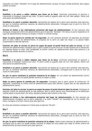 responde a la orden "Sentado" en el lugar de adiestramiento, aunque no haya comida presente, pero sigues
usando el clicker.

Día 5

Enséñale a tu perro a soltar objetos que tiene en la boca. Continúas practicando el ejercicio y
reduciendo el lenguaje corporal que usas. Tu perro suelta el juguete cada vez con más rapidez. Haces una
sola sesión de adiestramiento.

Enséñale a tu perro a prestar atención. Aprovechas los paseos de tu perro para practicar este ejercicio,
así que no necesitas planificar sesiones de adiestramiento adicionales. Consigues que tu perro te mire 10
veces en cada paseo.

Elimina el clicker y los reforzadores primarios del lugar de adiestramiento. En dos sesiones más
consigues el segundo criterio de adiestramiento para el ejercicio "Sentado". Por tanto, tu perro responde en el
lugar de adiestramiento aunque no tengas ni clicker ni comida contigo.

Deja: tu perro ignora la comida por 15 segundos. En tres sesiones alcanzas 10 segundos de duración
para el único criterio de adiestramiento. El progreso de tu perro es cada vez mejor y ya parece haber
comprendido la idea del ejercicio.

Caminar sin jalar la correa: tu perro es capaz de pasar el punto focal sin jalar la correa. En dos
sesiones de adiestramiento consigues que tu perro supere el punto focal por el lado opuesto de la distracción
sin siquiera fijarse en ésta. Has completado el primer criterio de adiestramiento para este ejercicio y al
próximo día puedes levantar el criterio.

Día 6

Enséñale a tu perro a soltar objetos que tiene en la boca. Continúas practicando el ejercicio y
reduciendo el lenguaje corporal que usas. Tu perro suelta el juguete cada vez con más rapidez. Haces una
sola sesión de adiestramiento.

Enséñale a tu perro a prestar atención. Aprovechas los paseos de tu perro para practicar este ejercicio,
así que no necesitas planificar sesiones de adiestramiento adicionales. Consigues que tu perro te mire 10
veces en cada paseo.

En pie: tu perro mantiene la posición mientras tú te alejas. En una sesión de adiestramiento canino
consigues que tu perro se quede parado mientras te alejas un paso.

Deja: tu perro ignora la comida por 15 segundos. Consigues que tu perro ignore la comida por 15
segundos, cumpliendo el criterio final de adiestramiento para esta semana. Logras esto en dos sesiones de
adiestramiento canino.

Caminar sin jalar la correa: tu perro es capaz de pasar el punto focal sin jalar la correa. Consigues el
segundo criterio de adiestramiento en dos sesiones, pero tu perro parece muy concentrado en la distracción
cuando pasan el punto focal. Por tanto, decides practicar este criterio un día más.

Elimina el clicker y los reforzadores primarios del lugar de adiestramiento. En dos sesiones de
adiestramiento consigues que tu perro responda a la orden "Échate" sin necesidad de ver la comida. Por
tanto, consigues el primer criterio para este ejercicio.

En otras dos sesiones consigues lo mismo para el ejercicio "En pie".

Día 7

Enséñale a tu perro a prestar atención. Aprovechas los paseos de tu perro para practicar este ejercicio,
así que no necesitas planificar sesiones de adiestramiento adicionales. Consigues que tu perro te mire 15
veces en cada paseo.

En pie: tu perro mantiene la posición mientras tú te alejas. Haces cuatro sesiones de adiestramiento y
consigues que tu perro se quede parado mientras te alejas los cinco pasos que exige el último criterio de
adiestramiento de esta semana para este ejercicio.
 