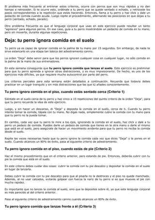 El problema más frecuente al entrenar estos criterios, ocurre con perros que son muy rápidos y no dan
tiempo a retroceder. Si te ocurre esto, ordénale a tu perro que se quede sentado o echado, y retrocede los
pasos correspondientes a la repetición que estás haciendo. Entonces, llama a tu perro y haz click y dale un
pedacito de comida cuando acuda. Luego repite el procedimiento, alternando las posiciones en que dejas a tu
perro (sentado, echado, parado).

Otro problema frecuente es que el lenguaje corporal que usas en este ejercicio puede resultar un tanto
"agresivo" para algunos perros. En ese caso, guía a tu perro mostrándole un pedacito de comida en tu mano,
pero sin moverte, durante algunas repeticiones.


Deja: tu perro ignora comida en el suelo
Tu perro ya es capaz de ignorar comida en la palma de tu mano por 15 segundos. Sin embargo, de nada te
sirve estancarlo en una etapa tan básica del adiestramiento canino.

La orden "Deja" debe servir para que los perros ignoren cualquier cosa en cualquier lugar, no sólo comida en
la palma de la mano de sus entrenadores.

En esta semana conseguirás que tu perro ignore comida que lanzas al suelo. Este ejercicio es preliminar
para que tu perro aprenda a ignorar otras distracciones, y es muy impresionante. De hecho, es uno de los
ejercicios más difíciles, ya que requiere mucho autocontrol por parte del perro.

Los criterios parciales para esta semana están detallados a continuación. Recuerda que todavía debes
practicar en un lugar tranquilo y sin más distracciones que las que tú añades conscientemente.

Tu perro ignora comida en el piso, cuando estás sentado cerca (Criterio 1)

Siéntate en el suelo cerca de tu perro y haz cinco a 10 repeticiones del quinto criterio de la orden "Deja", para
que tu perro recuerde la idea de este ejercicio.

Luego, y sin hacer un descanso, di "Deja" y deposita la comida en el suelo, cerca de ti. Cuando tu perro
intente tomar la comida, tápala con tu mano. No digas nada, simplemente cubre la comida con tu mano para
que tu perro no la pueda tomar.

En cambio, cada vez que tu perro te mire a los ojos, ignorando la comida en el suelo, haz click y dale a tu
perro un pedazo de comida. Puedes darle un pedazo de comida que tienes en la otra mano o darle el mismo
que está en el suelo, pero asegúrate de hacer un movimiento evidente para que tu perro no reciba la comida
desde el suelo.

Repite las veces necesarias hasta que tu perro ignore la comida cada vez que dices "Deja" y la pones en el
suelo. Cuando alcances un 80% de éxito, pasa al siguiente criterio de adiestramiento.

Tu perro ignora comida en el piso, cuando estás de pie (Criterio 2)

Haz el mismo procedimiento que en el criterio anterior, pero estando de pie. Entonces, deberás cubrir con tu
pie la comida que está en el suelo.

En este criterio debes cuidar dos cosas: cubrir la comida con tu pie descalzo y depositar la comida en el suelo
en lugar de lanzarla.

Debes cubrir la comida con tu pie descalzo para que al pisarla no la destroces y el piso no quede manchado.
Además, al no usar calzados, evitarás golpear con fuerza la nariz de tu perro si es que mueves el pie con
mucha rapidez.

Es importante que no lances la comida al suelo, sino que la deposites sobre él, ya que este lenguaje corporal
es más parecido al del criterio anterior.

Pasa al siguiente criterio de adiestramiento canino cuando alcances un 80% de éxito.

Tu perro ignora comida que lanzas frente a él (Criterio 3)
 