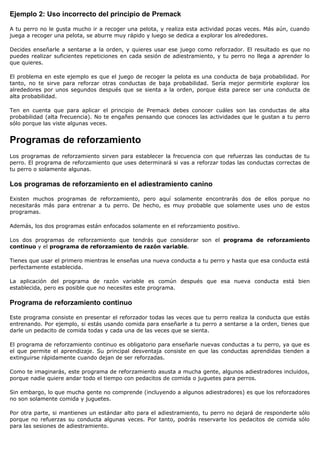 Ejemplo 2: Uso incorrecto del principio de Premack

A tu perro no le gusta mucho ir a recoger una pelota, y realiza esta actividad pocas veces. Más aún, cuando
juega a recoger una pelota, se aburre muy rápido y luego se dedica a explorar los alrededores.

Decides enseñarle a sentarse a la orden, y quieres usar ese juego como reforzador. El resultado es que no
puedes realizar suficientes repeticiones en cada sesión de adiestramiento, y tu perro no llega a aprender lo
que quieres.

El problema en este ejemplo es que el juego de recoger la pelota es una conducta de baja probabilidad. Por
tanto, no te sirve para reforzar otras conductas de baja probabilidad. Sería mejor permitirle explorar los
alrededores por unos segundos después que se sienta a la orden, porque ésta parece ser una conducta de
alta probabilidad.

Ten en cuenta que para aplicar el principio de Premack debes conocer cuáles son las conductas de alta
probabilidad (alta frecuencia). No te engañes pensando que conoces las actividades que le gustan a tu perro
sólo porque las viste algunas veces.


Programas de reforzamiento
Los programas de reforzamiento sirven para establecer la frecuencia con que refuerzas las conductas de tu
perro. El programa de reforzamiento que uses determinará si vas a reforzar todas las conductas correctas de
tu perro o solamente algunas.

Los programas de reforzamiento en el adiestramiento canino

Existen muchos programas de reforzamiento, pero aquí solamente encontrarás dos de ellos porque no
necesitarás más para entrenar a tu perro. De hecho, es muy probable que solamente uses uno de estos
programas.

Además, los dos programas están enfocados solamente en el reforzamiento positivo.

Los dos programas de reforzamiento que tendrás que considerar son el programa de reforzamiento
continuo y el programa de reforzamiento de razón variable.

Tienes que usar el primero mientras le enseñas una nueva conducta a tu perro y hasta que esa conducta está
perfectamente establecida.

La aplicación del programa de razón variable es común después que esa nueva conducta está bien
establecida, pero es posible que no necesites este programa.

Programa de reforzamiento continuo

Este programa consiste en presentar el reforzador todas las veces que tu perro realiza la conducta que estás
entrenando. Por ejemplo, si estás usando comida para enseñarle a tu perro a sentarse a la orden, tienes que
darle un pedacito de comida todas y cada una de las veces que se sienta.

El programa de reforzamiento continuo es obligatorio para enseñarle nuevas conductas a tu perro, ya que es
el que permite el aprendizaje. Su principal desventaja consiste en que las conductas aprendidas tienden a
extinguirse rápidamente cuando dejan de ser reforzadas.

Como te imaginarás, este programa de reforzamiento asusta a mucha gente, algunos adiestradores incluidos,
porque nadie quiere andar todo el tiempo con pedacitos de comida o juguetes para perros.

Sin embargo, lo que mucha gente no comprende (incluyendo a algunos adiestradores) es que los reforzadores
no son solamente comida y juguetes.

Por otra parte, si mantienes un estándar alto para el adiestramiento, tu perro no dejará de responderte sólo
porque no refuerzas su conducta algunas veces. Por tanto, podrás reservarte los pedacitos de comida sólo
para las sesiones de adiestramiento.
 