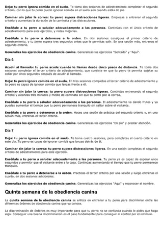 Deja: tu perro ignora comida en el suelo. Te toma dos sesiones de adiestramiento completar el segundo
criterio, con lo que tu perro puede ignorar comida en el suelo aún cuando estás de pie.

Caminar sin jalar la correa: tu perro supera distracciones ligeras. Empiezas a entrenar el segundo
criterio y aumentas la duración de la caminata y las distracciones.

Enséñale a tu perro a saludar adecuadamente a las personas. Continúas con el único criterio de
adiestramiento para este ejercicio, y notas mejorías.

Enséñale a tu perro a detenerse a la orden. En dos sesiones consigues el primer criterio de
adiestramiento, y tu perro espera tres segundos antes que le permitas salir. En una sesión más, entrenas el
segundo criterio.

Generaliza los ejercicios de obediencia canina. Generalizas los ejercicios "Sentado" y "Aquí".

Día 6

Acudir al llamado: tu perro acude cuando lo llamas desde cinco pasos de distancia. Te toma dos
sesiones completar el tercer criterio de adiestramiento, que consiste en que tu perro te permita sujetar su
collar por cinco segundos después de acudir al llamado.

Deja: tu perro ignora comida en el suelo. En tres sesiones completas el tercer criterio de adiestramiento y
tu perro es capaz de ignorar comida que lanzas frente a él.

Caminar sin jalar la correa: tu perro supera distracciones ligeras. Continúas entrenando el segundo
criterio y alcanzas tres minutos y medio de caminata sin que tu perro jale la correa.

Enséñale a tu perro a saludar adecuadamente a las personas. El adiestramiento va dando frutos y ya
puedes aumentar el tiempo que tu perro permanece tranquilo sin saltar sobre el visitante.

Enséñale a tu perro a detenerse a la orden. Haces una sesión de práctica del segundo criterio y, en una
sesión más, entrenas el tercer criterio.

Generaliza los ejercicios de obediencia canina. Generalizas los ejercicios "En pie" y prestar atención.

Día 7

Deja: tu perro ignora comida en el suelo. Te toma cuatro sesiones, pero completas el cuarto criterio en
este día. Tu perro es capaz de ignorar comida que lanzas detrás de él.

Caminar sin jalar la correa: tu perro supera distracciones ligeras. En una sesión completas el segundo
criterio de adiestramiento para este ejercicio.

Enséñale a tu perro a saludar adecuadamente a las personas. Tu perro ya es capaz de esperar unos
segundos y permitir que el visitante entre a la casa. Continúas aumentando el tiempo que tu perro permanece
tranquilo.

Enséñale a tu perro a detenerse a la orden. Practicas el tercer criterio por una sesión y luego entrenas el
cuarto, en dos sesiones adicionales.

Generaliza los ejercicios de obediencia canina. Generalizas los ejercicios "Aquí" y reconocer el nombre.


Quinta semana de la obediencia canina
La quinta semana de la obediencia canina se enfoca en entrenar a tu perro para discriminar entre las
diferentes órdenes de obediencia canina que ya conoce.

La discriminación de órdenes es muy importante para que tu perro no se confunda cuando le pides que haga
algo. Conseguir una buena discriminación es el paso fundamental para conseguir el control por el estímulo.
 