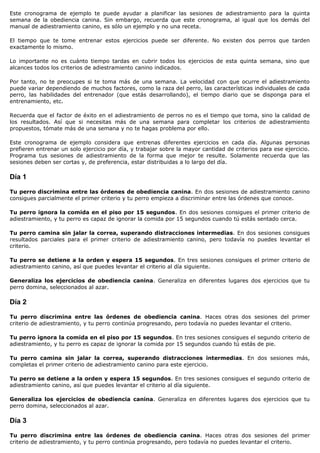 Este cronograma de ejemplo te puede ayudar a planificar las sesiones de adiestramiento para la quinta
semana de la obediencia canina. Sin embargo, recuerda que este cronograma, al igual que los demás del
manual de adiestramiento canino, es sólo un ejemplo y no una receta.

El tiempo que te tome entrenar estos ejercicios puede ser diferente. No existen dos perros que tarden
exactamente lo mismo.

Lo importante no es cuánto tiempo tardas en cubrir todos los ejercicios de esta quinta semana, sino que
alcances todos los criterios de adiestramiento canino indicados.

Por tanto, no te preocupes si te toma más de una semana. La velocidad con que ocurre el adiestramiento
puede variar dependiendo de muchos factores, como la raza del perro, las características individuales de cada
perro, las habilidades del entrenador (que estás desarrollando), el tiempo diario que se disponga para el
entrenamiento, etc.

Recuerda que el factor de éxito en el adiestramiento de perros no es el tiempo que toma, sino la calidad de
los resultados. Así que si necesitas más de una semana para completar los criterios de adiestramiento
propuestos, tómate más de una semana y no te hagas problema por ello.

Este cronograma de ejemplo considera que entrenas diferentes ejercicios en cada día. Algunas personas
prefieren entrenar un solo ejercicio por día, y trabajar sobre la mayor cantidad de criterios para ese ejercicio.
Programa tus sesiones de adiestramiento de la forma que mejor te resulte. Solamente recuerda que las
sesiones deben ser cortas y, de preferencia, estar distribuidas a lo largo del día.

Día 1

Tu perro discrimina entre las órdenes de obediencia canina. En dos sesiones de adiestramiento canino
consigues parcialmente el primer criterio y tu perro empieza a discriminar entre las órdenes que conoce.

Tu perro ignora la comida en el piso por 15 segundos. En dos sesiones consigues el primer criterio de
adiestramiento, y tu perro es capaz de ignorar la comida por 15 segundos cuando tú estás sentado cerca.

Tu perro camina sin jalar la correa, superando distracciones intermedias. En dos sesiones consigues
resultados parciales para el primer criterio de adiestramiento canino, pero todavía no puedes levantar el
criterio.

Tu perro se detiene a la orden y espera 15 segundos. En tres sesiones consigues el primer criterio de
adiestramiento canino, así que puedes levantar el criterio al día siguiente.

Generaliza los ejercicios de obediencia canina. Generaliza en diferentes lugares dos ejercicios que tu
perro domina, seleccionados al azar.

Día 2

Tu perro discrimina entre las órdenes de obediencia canina. Haces otras dos sesiones del primer
criterio de adiestramiento, y tu perro continúa progresando, pero todavía no puedes levantar el criterio.

Tu perro ignora la comida en el piso por 15 segundos. En tres sesiones consigues el segundo criterio de
adiestramiento, y tu perro es capaz de ignorar la comida por 15 segundos cuando tú estás de pie.

Tu perro camina sin jalar la correa, superando distracciones intermedias. En dos sesiones más,
completas el primer criterio de adiestramiento canino para este ejercicio.

Tu perro se detiene a la orden y espera 15 segundos. En tres sesiones consigues el segundo criterio de
adiestramiento canino, así que puedes levantar el criterio al día siguiente.

Generaliza los ejercicios de obediencia canina. Generaliza en diferentes lugares dos ejercicios que tu
perro domina, seleccionados al azar.

Día 3

Tu perro discrimina entre las órdenes de obediencia canina. Haces otras dos sesiones del primer
criterio de adiestramiento, y tu perro continúa progresando, pero todavía no puedes levantar el criterio.
 
