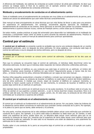 A diferencia del moldeado, las cadenas de conductas se suelen construir de atrás para adelante. Es decir que
primero se trabaja sobre el final de la cadena (en el ejemplo anterior sería entregar el objeto) y
sucesivamente se van añadiendo las conductas anteriores.

Moldeado y encadenamiento de conductas en el adiestramiento canino

Tanto el moldeado como el encadenamiento de conductas son muy útiles en el adiestramiento de perros, pero
todavía son pocos los adiestradores que usan estas técnicas conscientemente.

Este manual se basa principalmente en otras técnicas que son más fáciles de llevar a cabo para una persona
sin experiencia en adiestramiento. Sin embargo, encontrarás algunos ejercicios de moldeado y
encadenamiento de conductas en los anexos. Estos ejercicios te servirán para pensar tus propios métodos de
adiestramiento si quieres entrenar trucos, rutinas de freestyle canino u otras cosas que te interesen.

De todos modos, puedes practicar el juego del entrenador para desarrollar tus habilidades en el moldeado de
conductas y comprender mejor cómo se siente tu perro durante las sesiones de adiestramiento. Practica el
juego del entrenador y vuelve al manual de adiestramiento para continuar aprendiendo.


Control por el estímulo
El control por el estímulo se presenta cuando es probable que ocurra una conducta después de un evento
antecedente particular, pero no después de otros estímulos. En otras palabras, una conducta está bajo el
control de estímulos si ocurre después de ciertos estímulos, pero no después de otros.

Términos técnicos
El control por el estímulo también se conoce como control de estímulos. Cualquiera de los dos usos es
correcto.

Para que la conducta se encuentre bajo el control de estímulos, el individuo debe discriminar entre los
diferentes estímulos. Es decir que el individuo debe responder de manera diferente a diferentes estímulos.

Por ejemplo, levantar el teléfono es una conducta que está bajo el control de un estímulo: el timbre del
teléfono. ¿Cuántas veces levantas el teléfono sin que timbre? Seguramente pocas, si tienes más de tres
años... si tienes menos de tres años, entonces felicidades por ser capaz de leer este manual.

Muchos niños pequeños acostumbran a levantar el teléfono y simular que conversan con alguien, imitando a
sus padres. En esos casos, la conducta de levantar el teléfono no está bajo el control del timbre telefónico,
sino de otros estímulos. A medida que crecen, dejan de levantar el teléfono en cualquier momento, y
solamente lo hacen cuando suena el timbre. En ese momento, la conducta de levantar el teléfono se ha
puesto bajo control de un estímulo en particular.

Otro ejemplo típico de control por el estímulo ocurre en las aulas escolares. Si el profesor está en el aula, los
niños se sientan en sus pupitres y prestan atención... o por lo menos duermen (viejos recuerdos). Pero si el
profesor sale del aula, los niños se levantan, juegan, corren, etc. En este caso, la conducta de los niños está
controlada por la presencia o ausencia del profesor.

El control por el estímulo en el adiestramiento canino

El control por el estímulo es fundamental en el adiestramiento de perros. Por una parte, todas las órdenes de
la obediencia canina deben convertirse en estímulos que controlan ciertas conductas de tu perro. Por ejemplo,
si le pides a tu perro que se siente, debe sentarse y no echarse.

Por otra parte, muchas situaciones de la vida cotidiana también deben actuar como estímulos que controlan la
conducta de tu perro. Por ejemplo, si tu perro está sobre la alfombra no debe hacer pis. En cambio, si está
sobre una superficie de tierra, puede hacer pis. La alfombra debe actuar como estímulo para que no se
presente la conducta de hacer pis, mientras que la superficie de tierra debe actuar como estímulo para que
esa conducta pueda ser realizada. En este caso no es necesaria una orden de obediencia, sino solamente los
estímulos de la vida cotidiana.

Puedes saber si una conducta de tu perro se encuentra bajo el control de un estímulo si cumple con cuatro
propiedades:
 