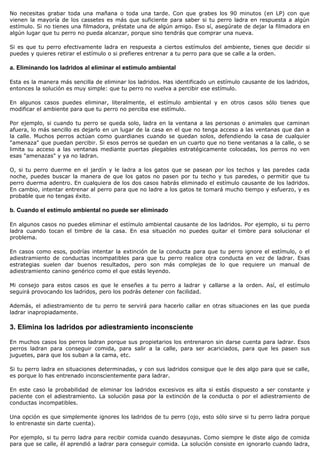 No necesitas grabar toda una mañana o toda una tarde. Con que grabes los 90 minutos (en LP) con que
vienen la mayoría de los cassetes es más que suficiente para saber si tu perro ladra en respuesta a algún
estímulo. Si no tienes una filmadora, préstate una de algún amigo. Eso sí, asegúrate de dejar la filmadora en
algún lugar que tu perro no pueda alcanzar, porque sino tendrás que comprar una nueva.

Si es que tu perro efectivamente ladra en respuesta a ciertos estímulos del ambiente, tienes que decidir si
puedes y quieres retirar el estímulo o si prefieres entrenar a tu perro para que se calle a la orden.

a. Eliminando los ladridos al eliminar el estímulo ambiental

Esta es la manera más sencilla de eliminar los ladridos. Has identificado un estímulo causante de los ladridos,
entonces la solución es muy simple: que tu perro no vuelva a percibir ese estímulo.

En algunos casos puedes eliminar, literalmente, el estímulo ambiental y en otros casos sólo tienes que
modificar el ambiente para que tu perro no perciba ese estímulo.

Por ejemplo, si cuando tu perro se queda solo, ladra en la ventana a las personas o animales que caminan
afuera, lo más sencillo es dejarlo en un lugar de la casa en el que no tenga acceso a las ventanas que dan a
la calle. Muchos perros actúan como guardianes cuando se quedan solos, defendiendo la casa de cualquier
"amenaza" que puedan percibir. Si esos perros se quedan en un cuarto que no tiene ventanas a la calle, o se
limita su acceso a las ventanas mediante puertas plegables estratégicamente colocadas, los perros no ven
esas "amenazas" y ya no ladran.

O, si tu perro duerme en el jardín y le ladra a los gatos que se pasean por los techos y las paredes cada
noche, puedes buscar la manera de que los gatos no pasen por tu techo y tus paredes, o permitir que tu
perro duerma adentro. En cualquiera de los dos casos habrás eliminado el estímulo causante de los ladridos.
En cambio, intentar entrenar al perro para que no ladre a los gatos te tomará mucho tiempo y esfuerzo, y es
probable que no tengas éxito.

b. Cuando el estímulo ambiental no puede ser eliminado

En algunos casos no puedes eliminar el estímulo ambiental causante de los ladridos. Por ejemplo, si tu perro
ladra cuando tocan el timbre de la casa. En esa situación no puedes quitar el timbre para solucionar el
problema.

En casos como esos, podrías intentar la extinción de la conducta para que tu perro ignore el estímulo, o el
adiestramiento de conductas incompatibles para que tu perro realice otra conducta en vez de ladrar. Esas
estrategias suelen dar buenos resultados, pero son más complejas de lo que requiere un manual de
adiestramiento canino genérico como el que estás leyendo.

Mi consejo para estos casos es que le enseñes a tu perro a ladrar y callarse a la orden. Así, el estímulo
seguirá provocando los ladridos, pero los podrás detener con facilidad.

Además, el adiestramiento de tu perro te servirá para hacerlo callar en otras situaciones en las que pueda
ladrar inapropiadamente.

3. Elimina los ladridos por adiestramiento inconsciente

En muchos casos los perros ladran porque sus propietarios los entrenaron sin darse cuenta para ladrar. Esos
perros ladran para conseguir comida, para salir a la calle, para ser acariciados, para que les pasen sus
juguetes, para que los suban a la cama, etc.

Si tu perro ladra en situaciones determinadas, y con sus ladridos consigue que le des algo para que se calle,
es porque lo has entrenado inconscientemente para ladrar.

En este caso la probabilidad de eliminar los ladridos excesivos es alta si estás dispuesto a ser constante y
paciente con el adiestramiento. La solución pasa por la extinción de la conducta o por el adiestramiento de
conductas incompatibles.

Una opción es que simplemente ignores los ladridos de tu perro (ojo, esto sólo sirve si tu perro ladra porque
lo entrenaste sin darte cuenta).

Por ejemplo, si tu perro ladra para recibir comida cuando desayunas. Como siempre le diste algo de comida
para que se calle, él aprendió a ladrar para conseguir comida. La solución consiste en ignorarlo cuando ladra,
 