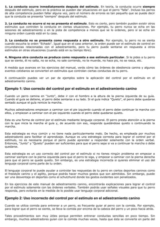 1. La conducta ocurre inmediatamente después del estímulo. En teoría, la conducta ocurre siempre
después del estímulo, pero en la práctica se pueden dar situaciones en que el perro "falla". Incluso los perros
de alta competencia pueden fallar alguna vez, pero el número de errores es tan pequeño que se puede decir
que la conducta se presenta "siempre" después del estímulo.

2. La conducta no ocurre si no se presenta el estímulo. Esto es cierto, pero también pueden existir otros
estímulos que controlen la conducta en ciertas situaciones. Por ejemplo, tu perro nunca se echa en las
sesiones de adiestramiento o en la pista de competencia a menos que se lo ordenes, pero sí se echa sin
ninguna orden cuando está en tu casa.

3. La conducta no se presenta como respuesta a otro estímulo. Por ejemplo, tu perro no se sienta
cuando escucha la orden "Echado". Igual que en el caso anterior, la orden puede ser el estímulo de control en
circunstancias relacionadas con el adiestramiento, pero tu perro puede sentarse en respuesta a otros
estímulos en otras situaciones (cuando está en su tiempo libre).

4. Ninguna otra conducta se produce como respuesta a ese estímulo particular. Si le pides a tu perro
que se siente, él no salta, no se echa, no sale corriendo, no te muerde, no hace pis, no se rasca, etc.

A medida que avances en los ejercicios del manual, verás cómo las órdenes de obediencia canina y algunos
eventos cotidianos se convierten en estímulos que controlan ciertas conductas de tu perro.

A continuación puedes ver un par de ejemplos sobre la aplicación del control por el estímulo en el
adiestramiento canino.

Ejemplo 1: Uso correcto del control por el estímulo en el adiestramiento canino

Cuando un perro camina en "Junto", debe ir con el hombro a la altura de la pierna izquierda de su guía.
Cuando el guía se detiene, el perro debe sentarse a su lado. Si el guía indica "Quieto", el perro debe quedarse
sentado aunque el guía reinicie la marcha.

Muchos adiestradores empiezan a caminar con el pie izquierdo cuando el perro debe continuar la marcha con
ellos, y empiezan a caminar con el pie izquierdo cuando el perro debe quedarse quieto.

Esta es una forma de control por el estímulo mediante lenguaje corporal. El perro presta atención a la pierna
con la que inicia la marcha el guía y, de acuerdo con eso, responde quedándose quieto o continuando la
marcha.

Esta estrategia es muy común y no tiene nada particularmente malo. De hecho, es empleada por muchos
adiestradores para facilitar el aprendizaje. Aunque es una estrategia correcta para lograr el control por el
estímulo, no es necesaria porque el perro puede aprender a responder solamente con la orden verbal.
Entonces, "Junto" y "Quieto" pueden ser suficientes para que el perro sepa si va a continuar la marcha o debe
quedarse.

Esta estrategia es un uso correcto del control por el estímulo si no tienes ningún problema en empezar a
caminar siempre con la pierna izquierda para que el perro te siga, y empezar a caminar con la pierna derecha
para que el perro se quede quieto. Sin embargo, es una estrategia incorrecta si quieres eliminar el uso del
lenguaje corporal como parte de tu orden.

El lenguaje corporal te puede ayudar a controlar las respuestas de tu perro en ciertos deportes caninos como
el freestyle canino y el agility, porque podrás hacer muchos gestos que son admitidos. Sin embargo, puede
ser una desventaja en deportes como el schutzhund donde los gestos evidentes son penalizados.

En los ejercicios de este manual de adiestramiento canino, encontrarás explicaciones para lograr el control
por el estímulo solamente con las órdenes verbales. También podrás usar señales visuales para que tu perro
responda, pero evitarás en la medida de lo posible usar lenguaje corporal adicional.

Ejemplo 2: Uso incorrecto del control por el estímulo en el adiestramiento canino

Cuando se utiliza comida para entrenar a un perro, es frecuente guiar al perro con la comida. Por ejemplo,
para lograr que el perro se siente, se lleva la comida por encima de la cabeza del perro y un poco hacia atrás.

Tales procedimientos son muy útiles porque permiten entrenar conductas sencillas en poco tiempo. Sin
embargo, muchos adiestradores guían con la comida muchas veces, hasta que ésta se convierte en parte del
 