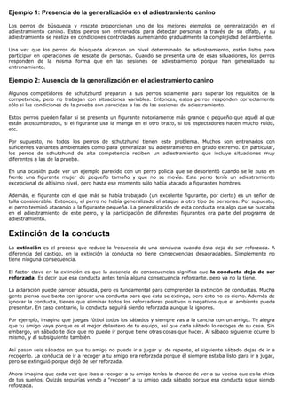 Ejemplo 1: Presencia de la generalización en el adiestramiento canino

Los perros de búsqueda y rescate proporcionan uno de los mejores ejemplos de generalización en el
adiestramiento canino. Estos perros son entrenados para detectar personas a través de su olfato, y su
adiestramiento se realiza en condiciones controladas aumentando gradualmente la complejidad del ambiente.

Una vez que los perros de búsqueda alcanzan un nivel determinado de adiestramiento, están listos para
participar en operaciones de rescate de personas. Cuando se presenta una de esas situaciones, los perros
responden de la misma forma que en las sesiones de adiestramiento porque han generalizado su
entrenamiento.

Ejemplo 2: Ausencia de la generalización en el adiestramiento canino

Algunos competidores de schutzhund preparan a sus perros solamente para superar los requisitos de la
competencia, pero no trabajan con situaciones variables. Entonces, estos perros responden correctamente
sólo si las condiciones de la prueba son parecidas a las de las sesiones de adiestramiento.

Estos perros pueden fallar si se presenta un figurante notoriamente más grande o pequeño que aquél al que
están acostumbrados, si el figurante usa la manga en el otro brazo, si los espectadores hacen mucho ruido,
etc.

Por supuesto, no todos los perros de schutzhund tienen este problema. Muchos son entrenados con
suficientes variantes ambientales como para generalizar su adiestramiento en grado extremo. En particular,
los perros de schutzhund de alta competencia reciben un adiestramiento que incluye situaciones muy
diferentes a las de la prueba.

En una ocasión pude ver un ejemplo parecido con un perro policía que se desorientó cuando se le puso en
frente una figurante mujer de pequeño tamaño y que no se movía. Este perro tenía un adiestramiento
excepcional de altísimo nivel, pero hasta ese momento sólo había atacado a figurantes hombres.

Además, el figurante con el que más se había trabajado (un excelente figurante, por cierto) es un señor de
talla considerable. Entonces, el perro no había generalizado el ataque a otro tipo de personas. Por supuesto,
el perro terminó atacando a la figurante pequeña. La generalización de esta conducta era algo que se buscaba
en el adiestramiento de este perro, y la participación de diferentes figurantes era parte del programa de
adiestramiento.


Extinción de la conducta
La extinción es el proceso que reduce la frecuencia de una conducta cuando ésta deja de ser reforzada. A
diferencia del castigo, en la extinción la conducta no tiene consecuencias desagradables. Simplemente no
tiene ninguna consecuencia.

El factor clave en la extinción es que la ausencia de consecuencias significa que la conducta deja de ser
reforzada. Es decir que esa conducta antes tenía alguna consecuencia reforzante, pero ya no la tiene.

La aclaración puede parecer absurda, pero es fundamental para comprender la extinción de conductas. Mucha
gente piensa que basta con ignorar una conducta para que ésta se extinga, pero esto no es cierto. Además de
ignorar la conducta, tienes que eliminar todos los reforzadores positivos o negativos que el ambiente pueda
presentar. En caso contrario, la conducta seguirá siendo reforzada aunque la ignores.

Por ejemplo, imagina que juegas fútbol todos los sábados y siempre vas a la cancha con un amigo. Te alegra
que tu amigo vaya porque es el mejor delantero de tu equipo, así que cada sábado lo recoges de su casa. Sin
embargo, un sábado te dice que no puede ir porque tiene otras cosas que hacer. Al sábado siguiente ocurre lo
mismo, y al subsiguiente también.

Así pasan seis sábados en que tu amigo no puede ir a jugar y, de repente, el siguiente sábado dejas de ir a
recogerlo. La conducta de ir a recoger a tu amigo era reforzada porque él siempre estaba listo para ir a jugar,
pero se extinguió porque dejó de ser reforzada.

Ahora imagina que cada vez que ibas a recoger a tu amigo tenías la chance de ver a su vecina que es la chica
de tus sueños. Quizás seguirías yendo a "recoger" a tu amigo cada sábado porque esa conducta sigue siendo
reforzada.
 