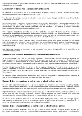 Recuerda que ignorar la conducta no siempre conduce a la extinción. Para que la extinción ocurra, la conducta
debe dejar de ser reforzada.

La extinción de conductas en el adiestramiento canino

La extinción de conductas es útil en el adiestramiento de perros, pero no se aplica a muchos casos porque
tiene algunas desventajas que vale la pena mencionar.

Una de estas desventajas es que la extinción puede tomar mucho tiempo cuando se trata de conductas
fuertemente arraigadas.

Otra desventaja muy importante es que no puedes ignorar todas las conductas inapropiadas de tu perro. Por
tanto, la extinción es útil para eliminar algunas conductas inapropiadas, pero no todas. Además, este
procedimiento no sirve para eliminar conductas que se refuerzan a sí mismas o redirigir conductas
determinadas genéticamente (conductas instintivas).

Otro problema importante consiste en que las conductas que son reforzadas de forma aleatoria e
intermitente, entran en el programa de reforzamiento de razón variable y son más resistentes a la extinción.
Por tanto, si quieres extinguir una conducta de tu perro, tienes que ser muy constante con esto. Si permites
que esa conducta sea reforzada ocasionalmente, sólo la estarás fortaleciendo.

Al aplicar la extinción, debes tener en cuenta que la conducta inadecuada puede empeorar por un tiempo
antes de desaparecer. Esto ocurre por la frustración que siente el perro cuando algunas conductas que antes
eran reforzadas ya no lo son. Sin embargo, después de este período crítico, las conductas no reforzadas
suelen extinguirse.

Los siguientes ejemplos te muestran el uso correcto, incorrecto e irresponsable de la extinción en el
adiestramiento de perros.

Ejemplo 1: Uso correcto de la extinción en el adiestramiento canino

Tu perro te salta encima cada vez que llegas a tu casa. También le salta encima a cualquier visitante que
llega. Lo que motiva a tu perro es la necesidad de atención, por lo que esa conducta es reforzada cada vez
que acaricias a tu perro mientras él te salta encima y también cada vez que lo reprendes. Incluso puedes
estar reforzando la conducta si golpeas a tu perro cuando te salta encima (cosa que sé que no harías jamás).

Decides extinguir esa conducta, por lo que le das la espalda a tu perro y lo ignoras cada vez que te salta
encima. Al principio, la conducta empeora y tu perro no sólo te salta encima, sino que te muerde tratando de
jugar. Sin embargo, con el paso del tiempo, deja de saltarte encima, ya que esa conducta no es reforzada en
forma alguna.

En este caso ocurre todo el proceso de extinción de la conducta, incluyendo la etapa en que ésta empeora. Al
final la conducta desaparece, aunque no ha sido olvidada por tu perro.

Ejemplo 2: Uso incorrecto de la extinción en el adiestramiento canino

Tu perro ladra incesantemente cuando se queda en el jardín por la noche, y eso perjudica tu sueño y el de tus
vecinos. Decides probar la extinción, así que simplemente ignoras los ladridos de tu perro. Un tiempo después
te das cuenta que tu perro no sólo sigue ladrando por la noche, sino que cada vez ladra por más tiempo.

El problema en este caso es que ladrar es una conducta que se refuerza a sí misma, por lo que ignorarla no te
servirá más que para que siga ocurriendo. Además, puede empeorar las cosas, ya que otros perros del
vecindario pueden adquirir el hábito de ladrar en respuesta a los ladridos de tu perro.

La solución a este problema depende de las características de tu perro y de tu casa. Sin embargo, algunas
alternativas posibles serían: modificar el ambiente (dejar a tu perro dormir en tu cuarto), desensibilizar a tu
perro a la soledad nocturna o enseñarle una conducta incompatible.

Ejemplo 3: Uso irresponsable de la extinción en el adiestramiento canino

Tu perro sale disparado de tu casa cada vez que se abre la puerta y ataca a cualquier persona o perro que
esté en los alrededores. Tú decides extinguir esa conducta ignorándola. Como consecuencia, tu perro lastima
 