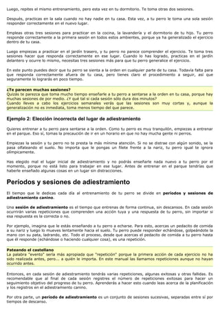 Luego, repites el mismo entrenamiento, pero esta vez en tu dormitorio. Te toma otras dos sesiones.

Después, practicas en la sala cuando no hay nadie en tu casa. Esta vez, a tu perro le toma una sola sesión
responder correctamente en el nuevo lugar.

Empleas otras tres sesiones para practicar en la cocina, la lavandería y el dormitorio de tu hijo. Tu perro
responde correctamente a la primera sesión en todos estos ambientes, porque ya ha generalizado el ejercicio
dentro de tu casa.

Luego empiezas a practicar en el jardín trasero, y tu perro no parece comprender el ejercicio. Te toma tres
sesiones hacer que responda correctamente en ese lugar. Cuando lo has logrado, practicas en el jardín
delantero y ocurre lo mismo, necesitas tres sesiones más para que tu perro generalice el ejercicio.

En este punto puedes decir que tu perro se sienta a la orden en cualquier parte de tu casa. Todavía falta para
que responda correctamente afuera de tu casa, pero tienes claro el procedimiento a seguir, así que
seguramente lo lograrás en poco tiempo.

¿Te parecen muchas sesiones?
Quizás te parezca que toma mucho tiempo enseñarle a tu perro a sentarse a la orden en tu casa, porque hay
muchas sesiones de por medio. ¿Y qué tal si cada sesión sólo dura dos minutos?
Cuando lleves a cabo los ejercicios semanales verás que las sesiones son muy cortas y, aunque la
generalización no es inmediata, toma menos tiempo del que parece.


Ejemplo 2: Elección incorrecta del lugar de adiestramiento

Quieres entrenar a tu perro para sentarse a la orden. Como tu perro es muy tranquilón, empiezas a entrenar
en el parque. Eso sí, tomas la precaución de ir en un horario en que no hay mucha gente ni perros.

Empiezas la sesión y tu perro no te presta la más mínima atención. Si no se distrae con algún sonido, se la
pasa olfateando el suelo. No importa que le pongas un filete frente a la nariz, tu perro igual te ignora
olímpicamente.

Has elegido mal el lugar inicial de adiestramiento y no podrás enseñarle nada nuevo a tu perro por el
momento, porque no está listo para trabajar en ese lugar. Antes de entrenar en el parque tendrías que
haberle enseñado algunas cosas en un lugar sin distracciones.


Períodos y sesiones de adiestramiento
El tiempo que le dedicas cada día al entrenamiento de tu perro se divide en períodos y sesiones de
adiestramiento canino.

Una sesión de adiestramiento es el tiempo que entrenas de forma continua, sin descansos. En cada sesión
ocurrirán varias repeticiones que comprenden una acción tuya y una respuesta de tu perro, sin importar si
esa respuesta es la correcta o no.

Por ejemplo, imagina que le estás enseñando a tu perro a echarse. Para esto, acercas un pedacito de comida
a su nariz y luego lo mueves lentamente hacia el suelo. Tu perro puede responder echándose, golpeándote la
mano con su pata, ladrando, etc. Todo el proceso, desde que acercas el pedacito de comida a tu perro hasta
que él responde (echándose o haciendo cualquier cosa), es una repetición.

Pateando el castellano
La palabra "evento" sería más apropiada que "repetición" porque la primera acción de cada ejercicio no ha
sido realizada antes, pero... a quién le importa. En este manual las llamamos repeticiones aunque no hayan
ocurrido antes.

Entonces, en cada sesión de adiestramiento tendrás varias repeticiones, algunas exitosas y otras fallidas. Es
recomendable que al final de cada sesión registres el número de repeticiones exitosas para hacer un
seguimiento objetivo del progreso de tu perro. Aprenderás a hacer esto cuando leas acerca de la planificación
y los registros en el adiestramiento canino.

Por otra parte, un período de adiestramiento es un conjunto de sesiones sucesivas, separadas entre sí por
tiempos de descanso.
 