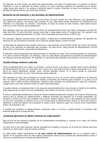 Por ejemplo, el lunes haces una sesión de adiestramiento que tiene 10 repeticiones. Al terminar la décima
repetición, le das un descanso de medio minuto a tu perro mientras registras los resultados de la sesión.
Luego haces otra sesión y no vuelves a entrenar hasta el martes. Entonces, el lunes has realizado un solo
período de adiestramiento, que tenía dos sesiones.

Duración de las sesiones y los períodos de adiestramiento

Las sesiones de adiestramiento tienen que ser cortas. De esta manera son más efectivas, más agradables y
más fáciles de evaluar. Una buena idea consiste en que cada sesión tenga solamente 10 repeticiones (sin
importar si la respuesta es correcta o incorrecta). Si haces las cosas de esta manera, cada sesión durará
entre uno y tres minutos aproximadamente.

Más adelante verás que para levantar el criterio de adiestramiento tienes que haber conseguido una tasa de
éxito del 80%. Te será más fácil calcular esta tasa si cada sesión tiene 10 repeticiones. Por ejemplo, dos
respuestas correctas representarán un 20%; ocho respuestas correctas serán un 80%; etc.

Por supuesto, algunas sesiones serán más largas a medida que el adiestramiento progrese. Por ejemplo, las
sesiones en que aumentes la duración de un ejercicio pueden llegar a varios minutos.

Los períodos de adiestramiento pueden incluir dos o más sesiones, pero también deben ser cortos. Un período
de dos o tres sesiones es adecuado para empezar. De esta forma, cada período de adiestramiento durará
entre cinco y 10 minutos, incluyendo los descansos.

El descanso entre dos períodos de adiestramiento no necesita ser largo. Cinco minutos pueden ser suficientes
si tu perro continúa motivado. Sin embargo, suele ser más efectivo programar los períodos de adiestramiento
con algunas horas de separación. Por ejemplo, un período de dos sesiones en la mañana y otro en la noche.

Cuánto tiempo entrenar cada día

Como el adiestramiento con clicker es divertido y motiva mucho a los perros, puedes hacer muchos períodos
de adiestramiento por día. La motivación de tu perro es lo que determinará si sigues entrenando o no. Si tu
perro se motiva fácilmente, puedes hacer muchos períodos diarios. Si tu perro pierde la motivación
fácilmente, confórmate con uno o dos períodos cortos cada día.

Para empezar es mejor que consideres un tiempo límite de 10 a 15 minutos diarios dispersos a lo largo del
día. Por ejemplo, puedes aprovechar las tandas comerciales del noticiero para entrenar a tu perro. Si el
noticiero tiene cuatro tandas publicitarias, tendrás cuatro períodos de adiestramiento cada día. Entonces,
puedes hacer una o dos sesiones cortas en cada tanda publicitaria.

O puedes realizar un período de dos o tres sesiones (aproximadamente cinco minutos en total) en la mañana,
justo después que tu perro hizo sus necesidades, otro similar en la tarde y otro en la noche.

Si eres un adiestrador profesional y tienes un horario predeterminado para trabajar con el perro, entonces ese
horario será el período de adiestramiento y deberás acomodar las sesiones en el tiempo disponible. Por
ejemplo, si tienes una hora para trabajar con el perro, puedes realizar cinco o seis sesiones de tres minutos
en esa hora, ocupando un máximo de 15 a 20 minutos para el adiestramiento formal. El resto del tiempo lo
dedicarás a otras actividades como preparar la sesión, tomar registros, jugar con el perro (muy importante),
instruir al propietario, etc.

A medida que progrese el adiestramiento, conocerás mejor a tu perro y podrás decidir si aumentas más
sesiones dispersas a lo largo del día.

¿Cuántos ejercicios se deben entrenar en cada sesión?

Ésta es una de las mayores incógnitas de los adiestradores principiantes y, aunque no lo creas, de muchos
adiestradores experimentados.

La razón por la que esta pregunta resulta imposible de contestar es porque no se trata de cuántos ejercicios
entrenar en cada sesión, sino de cuántos criterios.

En cada sesión debes concentrarte en un solo criterio de adiestramiento, que es un objetivo final o
parcial. En el siguiente tema de este capítulo aprenderás acerca de los criterios de adiestramiento canino y
cuál es su importancia en la sesión de adiestramiento.
 